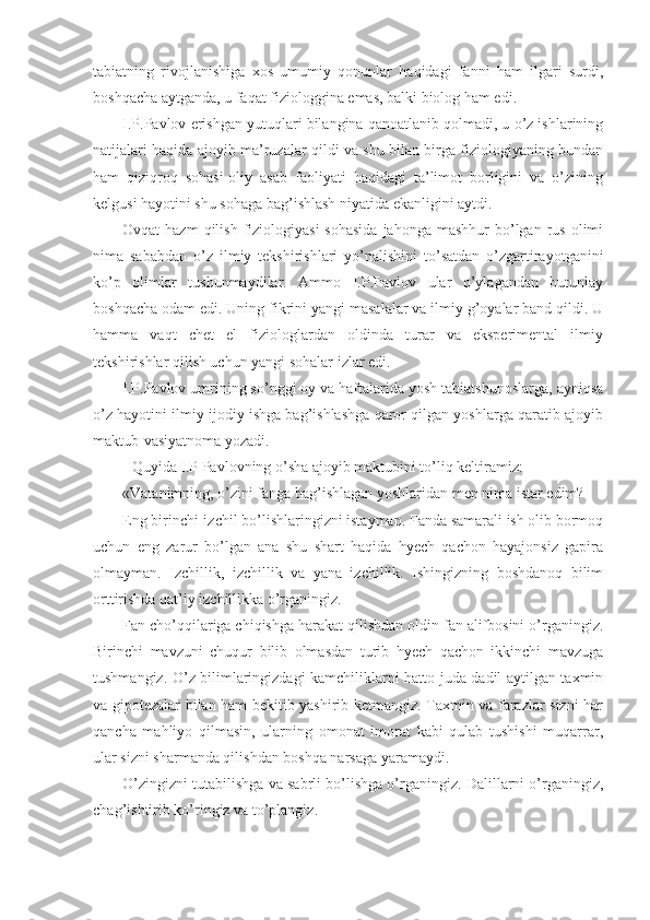 tabiatning   rivojlanishiga   xos   umumiy   qonunlar   haqidagi   fanni   ham   ilgari   surdi,
boshqacha aytganda, u faqat fiziologgina emas, balki biolog ham edi. 
I.P.Pavlov erishgan yutuqlari bilangina qanoatlanib qolmadi, u o’z ishlarining
natijalari haqida ajoyib ma’ruzalar qildi va shu bilan birga fiziologiyaning bundan
ham   qiziqroq   sohasi-oliy   asab   faoliyati   haqidagi   ta’limot   borligini   va   o’zining
kelgusi hayotini shu sohaga bag’ishlash niyatida ekanligini aytdi. 
Ovqat  hazm  qilish  fiziologiyasi  sohasida  jahonga  mashhur   bo’lgan  rus  olimi
nima   sababdan   o’z   ilmiy   tekshirishlari   yo’nalishini   to’satdan   o’zgartirayotganini
ko’p   olimlar   tushunmaydilar.   Ammo   I.P.Pavlov   ular   o’ylagandan   butunlay
boshqacha odam edi. Uning fikrini yangi masalalar va ilmiy g’oyalar band qildi. U
hamma   vaqt   chet   el   fiziologlardan   oldinda   turar   va   eksperimental   ilmiy
tekshirishlar qilish uchun yangi sohalar izlar edi. 
I.P.Pavlov umrining so’nggi oy va haftalarida yosh tabiatshunoslarga, ayniqsa
o’z hayotini ilmiy ijodiy ishga bag’ishlashga qaror qilgan yoshlarga qaratib ajoyib
maktub-vasiyatnoma yozadi. 
Quyida I.P Pavlovning o’sha ajoyib maktubini to’liq keltiramiz:
«Vatanimning, o’zini fanga bag’ishlagan yoshlaridan men nima istar edim?
Eng birinchi-izchil bo’lishlaringizni istayman. Fanda samarali ish olib bormoq
uchun   eng   zarur   bo’lgan   ana   shu   shart   haqida   hyech   qachon   hayajonsiz   gapira
olmayman.   Izchillik,   izchillik   va   yana   izchillik.   Ishingizning   boshdanoq   bilim
orttirishda qat’iy izchillikka o’rganingiz. 
Fan cho’qqilariga chiqishga harakat qilishdan oldin fan alifbosini o’rganingiz.
Birinchi   mavzuni   chuqur   bilib   olmasdan   turib   hyech   qachon   ikkinchi   mavzuga
tushmangiz. O’z bilimlaringizdagi kamchiliklarni hatto juda dadil aytilgan taxmin
va gipotezalar bilan ham bekitib-yashirib ketmangiz. Taxmin va farazlar sizni har
qancha   mahliyo   qilmasin,   ularning   omonat   imorat   kabi   qulab   tushishi   muqarrar,
ular sizni sharmanda qilishdan boshqa narsaga yaramaydi. 
O’zingizni tutabilishga va sabrli bo’lishga o’rganingiz. Dalillarni o’rganingiz,
chag’ishtirib ko’ringiz va to’plangiz.  