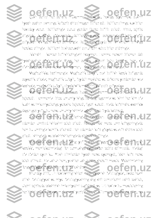Qush   qanoti   har   qancha   mukammal   bo’lsa-da,   havoga   tayanmasa   qushni
hyech qachon osmonga ko’tarib chiqolmagan bo’lar edi. Dalillar olimga suv bilan
havoday   zarur.   Dalillaringiz   quruq   gapdan   iborat   bo’lib   qoladi.   Biroq,   tajriba
qilganda,   kuzatish   o’tkazganda   dalillarga   yuzaki   qaramangiz,   ularni   yig’ib
qo’yuvchi kishiga o’xshab qolmangiz. Dalillarning paydo bo’lish sirlarini bilishga
harakat qilingiz. Dalillarni boshqaruvchi qonunlarni sabot bilan qidiringiz.
Ikkinchi   –   kamtar   bo’lishlaringizni   istayman.   Hamma   narsani   bilaman   deb
hyechqachon   o’ylamangiz.   Sizga   har   qancha     yuqori   baho   berishsa   ham,   siz
o’zingizga-hali ko’p narsani bilmayman, - deyishga jur’at qila bilingiz.
Mag’rurlikka   berilmangiz.   Mag’rurlik   tufayli,   rozi   bo’lish   kerak   bo’lganda
qaysarlik qilasiz;  mag’rurlik tufayli, foydali maslahat va do’stona yordamdan voz
kechasiz; mag’rurlik tufayli, obyektivlik mezonini yo’qotib qo’yasiz. 
Mening   qo’l   ostimdagi   jamoaga   butun   ishni   hamma   bir   jon-bir   tan   bo’lib
bajaradi.  Hammamiz     bitta   umumiy  ishga   bel   bog’laganmiz   va   ishni   har   kim   o’z
kuchi va imkoniyatlariga yarasha bajaradi, ilgari suradi. Bizda ko’pincha «seniki»
degan gap yo’q, bu narsa umumiy ishimiz uchun faqat foyda keltiradi. 
Uchinchi   -   ehtirosli   bo’lishlaringizni   istayman.   Esingizda   bo’lsin:   fan
odamdan   umrbod   ishlashni   talab   qiladi.   Basharti   ikki   marta   umr   ko’rganingizda
ham bu umringiz kamlik qilar edi. Fan odamdan ko’p g’ayrat va zo’r ehtiros talab
qiladi. Ishingizda va tekshirishlaringizda ehtirosli bo’lingiz. 
Vatanimiz   olimlar   uchun   keng   yo’l   ochib   qo’ygan   va   shuni   e’tirof   etish
kerakki,   mamlakatimizdagi   fan   turmushga   ayamasdan   tatbiq   etilmoqda.   Bizdagi
o’z-o’zidan   ayon-ku.   Yosh   olimlardan   hyech   narsa   ayamaydi,   lekin   ko’p   narsa
talab qilinadi. Biz uchun ham, yoshlar uchun ham sharafli masala- Vatanimizning
fanga qo’ygan buyuk ishonchini oqlashdir».
Shunday qilib, I.P Pavlovning ishlari – qon aylanish fiziologiyasi, ovqat hazm
qilish   fiziologiyasi   va   miya   fiziologiyasining   eng   sirli   tomonlarini   ochib   tashlab,
ularni   tajribada   tekshirish   imkoniyatini   tug’diradi   va   I.P.Pavlov   bu   masalalarning
har birini to’la-to’kis va mukammal yoritib beradi. Alloma, tabiatshunos olim, rus 