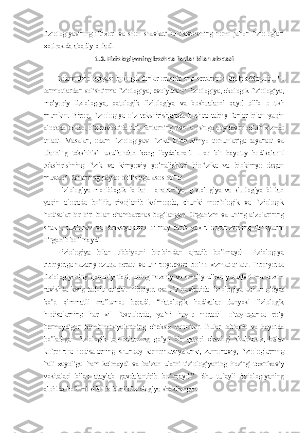 fiziologiyasining   iftixori   va   shon-shavkati   I.P.Pavlovning   nomi   jahon   fiziologlari
xotirasida abadiy qoladi.
1 .3.  Fiziologiyaning boshqa fanlar bilan aloqasi
Odam fiziologiyasi biologik fanlar orasida eng sertarmoq fan hisoblanadi. Bu
tarmoqlardan solishtirma fiziologiya, evolyutsion fiziologiya, ekologik fiziologiya,
me’yoriy   fiziologiya,   patologik   fiziologiya   va   boshqalarni   qayd   qilib   o   tish
mumkin.   Biroq,   fiziologiya   o’z   tekshirishlarida   boshqa   tabiiy   fanlar   bilan   yaqin
aloqada bo lib, o’z navbatida turli fanlarning rivojlanishiga poydevor bo’lib xizmat
qiladi.   Masalan,   odam   fiziologiyasi   fizika   bilan   kimyo   qonunlariga   tayanadi   va
ularning   tekshirish   usuiiandan   keng   foydalanadi.   Har   bir   hayotiy   hodisalarni
tekshirishning   fizik   va   kimyoviy   yo’nalishlari   biofizika   va   biokimyo   degan
mustaqil fanlarning paydo bo’lishiga asos bo’ldi.
Fiziologiya   morfologik   fanlar   -   anatomiya,   gistologiya   va   sitologiya   bi   lan
yaqin   aloqada   bo’lib,   rivojlanib   kelmoqda,   chunki   morfologik   va   fiziologik
hodisalar   bir-biri   bilan   chambarchas   bog’langan.   Organizm   va   uning  a’zolarining
shakli,   tuzilmasi   va   funksiyalarini   bilmay   turib   yaxlit   organizmning   faoliyatini
o‘rganib bo’lmaydi.
Fiziologiya   bilan   tibbiyotni   bir-biridan   ajratib   bo’lmaydi.   Fiziologiya
tibbiyotga nazariy ozuqa beradi va uni poydevori bo’lib xizmat qiladi. Tibbiyotda
fiziologiyaning  qonuniyatlari,  uning nazariy  va amaliy  ulkan  yutuqlari   muntazam
ravishda   keng  tadbiq   etiladi.  Tibbiyot   esa   o’z   navbatida  fiziologiya   uchun  g’oyat
ko’p   qimmatli   ma’lumot   beradi.   “Patologik   hodisalar   dunyosi   fiziologik
hodisalarning   har   xil   favqulotda,   ya’ni   hayot   motadil   o’tayotganda   ro’y
bermaydigan   kombinatsiyalarining   cheksiz   qatoridir.   Bular   tabiatda   va   hayotda
bo’ladigan   fiziologik   tajribalarning   go’yo   bir   qatori   ekanligi   shubhasiz,   bular
ko’pinpha   hodisalarning   shunday   kombinatsiyalariki,   zamonaviy,   fiziologlarning
hali   xayoliga'   ham   kelmaydi   va   ba’zan   ularni   tiziologiyaning   hozirgi   texnikaviy
vositalari   bilan   ataylab   gavdalantirib   bo’lmaydi”.   Shu   tufayli   fiziologiyaning
alohida bo’limi sifatida klinikfiziologiya shakllangan. 