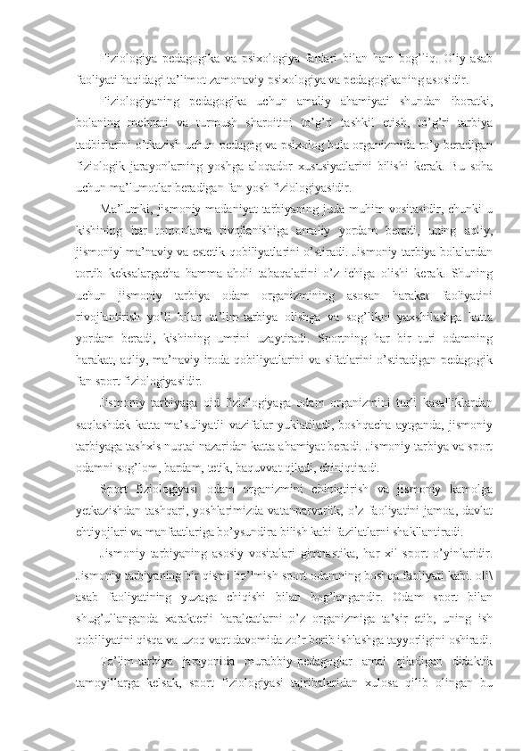 Fiziologiya   pedagogika   va   psixologiya   fanlari   bilan   ham   bog’liq.   Oliy   asab
faoliyati haqidagi ta’limot zamonaviy psixologiya va pedagogikaning asosidir.
Fiziologiyaning   pedagogika   uchun   amaliy   ahamiyati   shundan   iboratki,
bolaning   mehnati   va   turmush   sharoitini   to’g’ri   tashkil   etish,   to’g’ri   tarbiya
tadbirlarini o’tkazish uchun pedagog va psixolog bola organizmida ro’y beradigan
fiziologik   jarayonlarning   yoshga   aloqador   xususiyatlarini   bilishi   kerak.   Bu   soha
uchun ma’lumotlar beradigan fan yosh fiziologiyasidir.
Ma’lumki, jismoniy madaniyat  tarbiyaning juda muhim  vositasidir, chunki  u
kishining   har   tomonlama   rivojlanishiga   amaliy   yordam   beradi,   uning   aqliy,
jismoniy' ma’naviy va estetik qobiliyatlarini o’stiradi. Jismoniy tarbiya bolalardan
tortib   keksalargacha   hamma   aholi   tabaqalarini   o’z   ichiga   olishi   kerak.   Shuning
uchun   jismoniy   tarbiya   odam   organizmining   asosan   harakat   faoliyatini
rivojlantirish   yo’li   bilan   ta’lim-tarbiya   olishga   va   sog’likni   yaxshilashga   katta
yordam   beradi,   kishining   umrini   uzaytiradi.   Sportning   har   bir   turi   odamning
harakat, aqliy, ma’naviy iroda qobiliyatlarini va sifatlarini  o’stiradigan pedagogik
fan sport fiziologiyasidir.
Jismoniy   tarbiyaga   oid   fiziologiyaga   odam   organizmini   turli   kasalliklardan
saqlashdek   katta   ma’suliyatli   vazifalar   yuklatiladi,   boshqacha   aytganda,   jismoniy
tarbiyaga tashxis nuqtai nazaridan katta ahamiyat beradi. Jismoniy tarbiya va sport
odamni sog’lom, bardam, tetik, baquvvat qiladi, chiniqtiradi.
Sport   fiziologiyasi   odam   organizmini   chiniqtirish   va   jismoniy   kamolga
yetkazishdan   tashqari,   yoshlarimizda   vatanparvarlik,   o’z   faoliyatini   jamoa,   davlat
ehtiyojlari va manfaatlariga bo’ysundira bilish kabi fazilatlarni shakllantiradi.
Jismoniy   tarbiyaning   asosiy   vositalari   gimnastika,   har   xil   sport   o’yinlaridir.
Jismoniy tarbiyaning bir qismi bo’lmish sport odamning boshqa faoliyati kabi. oli\
asab   faoliyatining   yuzaga   chiqishi   bilan   bog’langandir.   Odam   sport   bilan
shug’ullanganda   xarakterli   haralcatlarni   o’z   organizmiga   ta’sir   etib,   uning   ish
qobiliyatini qisqa va uzoq vaqt davomida zo’r berib ishlashga tayyorligini oshiradi.
Ta’lim-tarbiya   jarayonida   murabbiy-pedagoglar   amal   qiladigan   didaktik
tamoyillarga   kelsak,   sport   fiziologiyasi   tajribalaridan   xulosa   qilib   olingan   bu 