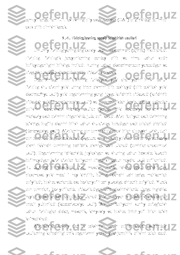 tamoyillariga ham L.P.Pavlovning oliy asab faoliyati (OAF) to’g’risidagi ta’limoti
asos qilib olinishi kerak.
1 . 4 .  Fiziologiyaning asosiy tekshirish usullari
Umumiy fiziologiyaning eng asosiy usuli - eksperiment (tajriba) hisoblanadi.
Fiziolog   fiziologik   jarayonlarning   qanday   qilib   va   nima   uchun   sodir
bo’layotganligini   bilishga   intiladi.   Buning   uchun   eksperimentator   yaratadigan   va
o’zgarib turadigan sharoitda tajriba o’tkazilishi kerak.
Organizmdagi   biror   a’zoning   funksiyasi   yoki   ahamiyatini   bilish   uchun
fiziolog   shu   a’zoni   yoki   uning   biror   qismini   olib   tashlaydi   (olib   tashlash   yoki
ekstirpat^iya usuli)   yoki  organizmning yangi   joyga ko’chirib o’tkazadi  (ko’chirib
o’tkazish   yoki’   transplantatsiya   usuli)   va   bu   jarrohlikdan   keyin   qanday   oqibatlar
qolishini   kuzatishadi.   Bunday   usullar   ayniqsa   ichki   sekretsiya   bezlarini   va
markaziy asab tizimini o’rganishda juda qo’l keladi. A’zo faoliyati asab tizimining
ta’siriga   bog’liq  ekanini  bilish  uchun   shu  a’zoga  boradigan  asab   tolalari  qirqiladi
(denervatsiya usuli). A’zolarning qon tomirlar tizilmasi bilan aloqasini uzish, turli
qon tomirlari bog’lab tashlanadi (ligatura solish usuli) yoki bir tomirning markaziy
qismi   ikkinchi   tomirning   periferik   qismiga   tikib   ulanadi   (tomirlar   anastomozi
usuli).   Organizmning   ichkarisida   joylashgan   va   shuning   uchun   bevosita   kuzatib
bo’lmaydigan   ba’zi   a’zolar   faoliyatini   o’rganish   uchun   naycha   usuli   qo’llaniladi.
Bu   usulning   bir   variantida   a’zo,   masalan,   me’da,   ichalc,   qovuq   bo’shlig’iga
plastmassa   yoki   metal   1   nay   kiritilib,   buning   ikkinchi   uchi   teriga   mahkamlab
qo’yiladi; boshqa variantda esa bezlar yo’li teri yuzasiga chiqarib qo’yiladi. Yurak
qon   tomirlari,   bez   yo’llarida   o’tkaziladigan   ko’p   tekshirishlarda   ularga   ingichka
naylar-kateterlar   turli   asboblarga   ulanadi   yoki   muayyan   moddalar   shu   kateterlar
orqali   yuboriladi   (kateterizatsiya   usuli).   A'zolar   faoliyatini   sun’iy   qo’zg’atish
uchun   fiziologlar   elektr,   mexanik,   kimyoviy   va   boshqa   biror   yo’l   bilan   ta’sir
ko’rsatishadi.
A’zolarning   funksiy   alar   ini   tekshirish   uchun   qo’llaniladigan   yuqoridagi
usullarning   ko’pchiligi   tirik   organizmni   yorish   yoki   jarrohlik   qilishni   talab   etadi. 