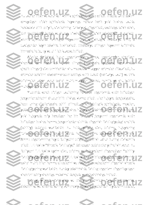 Bu usullar o’tkir va surunkali-xronik tajribalarda tatbiq etiladi. Odatda uzoq davom
etmaydigan   o’tkir   tajribalarda   hayvonga   narkoz   berib   yoki   boshqa   usulda
harakatsiz   qilib   qo’yib,   a’zolarining   funksiyasi   o’rganiladi,   asablarga   ta’sir   etish,
dori   moddalar   yuborish   va   shunga   o’xshashlarning   ta’siri   tekshiriladi.   Surunkali-
xronik   tajribalarda   fiziologlar   hayvonni   har   xil   xirurgik   operatsiya   qilib,   u
tuzalgandan   keyin   tekshira   boshlashadi.   Operatsiya   qilingan   hayvonni   ko’pincha
bir necha hafta, oy va ui 1 lab kuzatsa bo’ladi.
A’zolar   funksiyasi   butun   organizmdagina   emas,   organizmdan   ajratilgan
sharoitda   ham   o’rganiladi.   Qirqib   olingan   (boshqacha   aytganda,   organizmdan
ajratib olingan) a’zo tomirlaridan shu maqsadda muayyan eritmalar o’tkaziladi, bu
eritmalar   tarkibini   eksperimentator   tartibga   solib   turadi   (perfuziya   usuli)   va   tirik
to’qimalar   uchun   zarur   tashqi   muhit-muayyan   harorat,   namlik   va   shu   kabilar
muhayyo qilinadi.
Yuqorida   sanab   o’tilgan   usullarning   hammasi   organizmda   sodir   bo’ladigan
jarayonlar tabiatini chuqur bilib olishga xizmat qiladi. Ular hujayra darajasigacha,
hatto   uning   a’zolarigacha   tahlil   qilinadi,   mikrofiziologik   tajribalarda,   masalan,
yakka mushak, asab hujayrasi va boshqa hujayralar tekshiriladi. Biror a’zo to’qima
yoki   hujayrada   ro’y   beradigan   har   bir   fiziologik   jarayonni   organizmda   sodir
bo’ladigan boshqa hamma jarayonlardan alohida o’rganish fiziologiyadagi analitik
(tahliliy)   tadqiqot   vazifasidir.   Bu   holda   yolg’iz   a’zo,   to’qima,   hujayraning
funksiyasi,   faqat   shu   jarayon   haqida   har   tomonlama   tasavvur   olish   mumlcin.
Ammo organizmning hayot faoliyatini to’g’ri bilib olish uchun buning o’zikamlik
qiladi. I.P.Pavlov “Sintetik fiziologiya” deb atagan tadqiqotlar yo’nalishi zarur. Bu
faoliyatni   1.P.Pavlov   ayrim   a’zo,   to’qima   va   hujayralarni   o’rganadigan   “tahliliy
fizioligiya”ga qarshi qo’ygan edi. I.P.Pavlov so’zlari bilan aytganda organizmning
tashqi muhit bilan hamma aloqalarini va o’zaro munosabatlarini o’rganish sintetik
fiziologiyaning vazifasidir. Bunday tekshirishda fiziolog organizm o’rganilayotgan
sharoitni tabiiy sharoitga maksimal darajada yaqinlashtirishga intiladi.
So’nggi   yillarda   fiziologlar   va   tibbiyot   xodimlari   fizika,   radiotexnika,
elektronika va kibernetikaning zamonaviy muvaffaqiyatlaridan foydalanmoqdalar, 