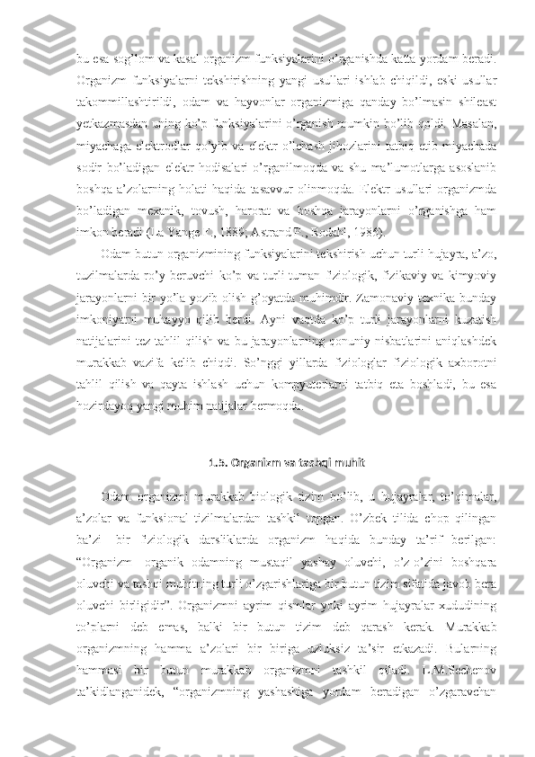 bu esa sog’lom va kasal organizm funksiyalarini o’rganishda katta yordam beradi.
Organizm   funksiyalarni   tekshirishning   yangi   usullari   ishlab   chiqildi,   eski   usullar
takommillashtirildi,   odam   va   hayvonlar   organizmiga   qanday   bo’lmasin   shileast
yetkazmasdan uning ko’p funksiyalarini o’rganish mumkin bo’lib qoldi. Masalan,
miyachaga   elektrodlar   qo’yib   va   elektr   o’lchash   jihozlarini   tatbiq   etib   miyachada
sodir   bo’ladigan   elektr   hodisalari   o’rganilmoqda   va   shu   ma’lumotlarga   asoslanib
boshqa   a’zolarning   holati   haqida   tasavvur   olinmoqda.   Elektr   usullari   organizmda
bo’ladigan   mexanik,   tovush,   harorat   va   boshqa   jarayonlarni   o’rganishga   ham
imkon beradi (La Yange F., 1889; Astrand P., Rodahl, 1986).
Odam butun organizmining funksiyalarini tekshirish uchun turli hujayra, a’zo,
tuzilmalarda   ro’y   beruvchi   ko’p   va   turli-tuman   fiziologik,   fizikaviy   va   kimyoviy
jarayonlarni  bir yo’la yozib olish g’oyatda muhimdir. Zamonaviy texnika bunday
imkoniyatni   muhayyo   qilib   berdi.   Ayni   vaqtda   ko’p   turli   jarayonlarni   kuzatish
natijalarini   tez   tahlil   qilish   va   bu   jarayonlarning   qonuniy   nisbatlarini   aniqlashdek
murakkab   vazifa   kelib   chiqdi.   So’nggi   yillarda   fiziologlar   fiziologik   axborotni
tahlil   qilish   va   qayta   ishlash   uchun   kompyuterlarni   tatbiq   eta   boshladi,   bu   esa
hozirdayoq yangi muhim natijalar bermoqda.
1.5.  Organizm va  tashqi muhit 
Odam   organizmi   murakkab   biologik   tizim   bo’lib,   u   hujayralar,   to’qimalar,
a’zolar   va   funksional   tizilmalardan   tashkil   topgan.   O’zbek   tilida   chop   qilingan
ba’zi-   bir   fiziologik   darsliklarda   organizm   haqida   bunday   ta’rif   berilgan:
“Organizm-   organik   odamning   mustaqil   yashay   oluvchi,   o’z-o’zini   boshqara
oluvchi va tashqi muhitning turli o’zgarishlariga bir butun tizim sifatida javob bera
oluvchi   birligidir”.   Organizmni   ayrim   qismlar   yoki   ayrim   hujayralar   xududining
to’plarni   deb   emas,   balki   bir   butun   tizim   deb   qarash   kerak.   Murakkab
organizmning   hamma   a’zolari   bir   biriga   uzluksiz   ta’sir   etkazadi.   Bularning
hammasi   bir   butun   murakkab   organizmni   tashkil   qiladi.   L.M.Sechenov
ta’kidlanganidek,   “organizmning   yashashiga   yordam   beradigan   o’zgaravchan 