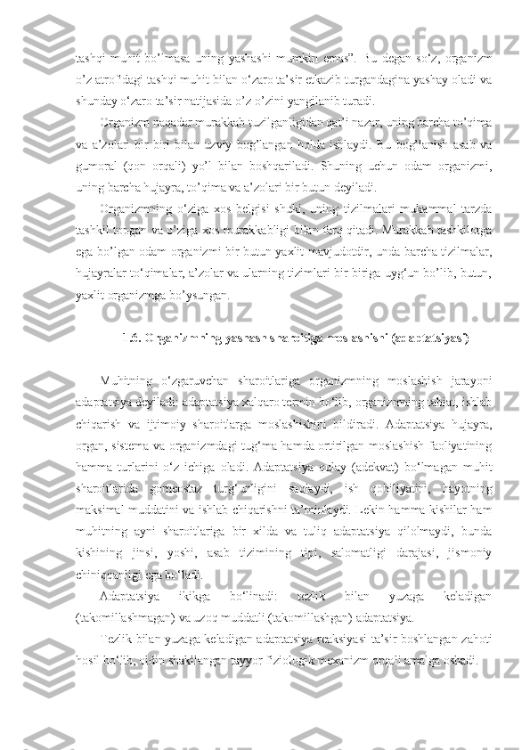 tashqi   muhit   bo’lmasa   uning   yashashi   mumkin   emas”.   Bu   degan   so‘z,   organizm
o’z atrofidagi tashqi muhit bilan o‘zaro ta’sir etkazib turgandagina yashay oladi va
shunday o‘zaro ta’sir natijasida o’z-o’zini yangilanib turadi. 
Organizm naqadar murakkab tuzilganligidan qat’i nazar, uning barcha to’qima
va   a’zolari   bir-biri   bilan   uzviy   bog’langan   holda   ishlaydi.   Bu   bog’lanish   asab   va
gumoral   (qon   orqali)   yo’l   bilan   boshqariladi.   Shuning   uchun   odam   organizmi,
uning barcha hujayra, to’qima va a’zolari bir butun deyiladi.
Organizmning   o‘ziga   xos   belgisi   shuki,   uning   tizilmalari   mukammal   tarzda
tashkil topgan va o’ziga xos murakkabligi bilan farq qitadi. Murakkab tashkilotga
ega bo’lgan odam organizmi-bir butun yaxlit mavjudotdir, unda barcha tizilmalar,
hujayralar to‘qimalar, a’zolar va ularning tizimlari bir-biriga uyg‘un bo’lib, butun,
yaxlit organizmga bo’ysungan.
1.6. Organizmning yashash sharoitiga moslashishi (adaptatsiyasi)
Muhitning   o‘zgaruvchan   sharoitlariga   organizmning   moslashish   jarayoni
adaptatsiya deyiladi: adaptatsiya xalqaro termin bo‘lib, organizmning tabiat, ishlab
chiqarish   va   ijtimoiy   sharoitlarga   moslashishini   bildiradi.   Adaptatsiya   hujayra,
organ, sistema va organizmdagi tug‘ma hamda ortirilgan moslashish faoliyatining
hamma   turlarini   o‘z   ichiga   oladi.   Adaptatsiya   qulay   (adekvat)   bo‘lmagan   muhit
sharoitlarida   gomeostaz   turg‘unligini   saqlaydi,   ish   qobiliyatini,   hayotning
maksimal muddatini va ishlab chiqarishni ta’minlaydi. Lekin hamma kishilar ham
muhitning   ayni   sharoitlariga   bir   xilda   va   tuliq   adaptatsiya   qilolmaydi,   bunda
kishining   jinsi,   yoshi,   asab   tizimining   tipi,   salomatligi   darajasi,   jismoniy
chiniqqanligi ega bo‘ladi.
Adaptatsiya   ikikga   bo‘linadi:   tezlik   bilan   yuzaga   keladigan
(takomillashmagan) va uzoq muddatli (takomillashgan) adaptatsiya.
Tezlik bilan yuzaga keladigan adaptatsiya reaksiyasi  ta’sir boshlangan zahoti
hosil bo‘lib, oldin shakllangan tayyor fiziologik mexanizm orqali amalga oshadi. 