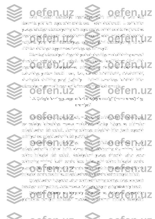 Uzoq   muddatli   adaptatsiya   organizmga   muhit   omillarining   uzoq   vaqt
davomida   yoki   ko‘p   qayta   ta’sir   etishda   asta   –   sekin   shakllanadi.     U   tezlik   bilan
yuzaga keladigan adaptatsiyaning ko‘p qayta amalga oshishi asosida rivojlanadi va
organizmdagi   qandaydir   o‘zgarishlarining   asta   –   sekin   miqdor   to‘planishlari
natijasida   yangi   sifatli   adaptatsiyaga   aylanadi,   ya’ni   adaptatsiyaning   bu   turi
oldindan shallangan tayyor mexanizmlarga ega bo‘lmaydi.
Odamdagi adaptatsiyani o‘rganish yashash sharoitiga moslashishning samarali
choralarini   aniqlashga   yo‘l   ochadi.   Salomatlik   va   kasallikning   oldini   olish
organizmning   turli   funksiyalari   va   qobiliyatining   rivojlanish   mexanizmlarini
tushunishga   yordam   beradi.   Havo,   fazo,   suv   osti   bo‘shliqlarini,   o‘zlashtirilishi,
shuningdek   aholining   yangi   jug‘rofiy   –   iqlimli   tumanlarga   ko‘chishi   bilan
adaptatsiya muammosi borgan sari ko‘proq ahamiyat kasb etmoqda.
1.7. Qo‘zg‘alishning yuzaga kelishida hujayra qobig‘i (membranasi)ning
ahamiyati
Ba'zi   hujayra   va   to'qimalar   (asab,   mushak,   bez   to'qimalari)   turli   ta'sirotlarga
tez   reaksiya   ko'rsatishga   maxsus   moslashgan.   Bunday   hujayra   va   to'qimalar
qo'zg'aluvchan   deb   ataladi,   ularning   ta'sirotga   qo'zg'alish   bilan   javob   qaytarish
qobiliyati esa qo'zg'aluvchanlik deb yuritiladi.
Ta'sirlovchining   qo'zg'alishiga   sabab   bo'ladigan   minimal   kuchi
qo'zg'aluvchanlik   o'lchovi   bo’lib   xizmat   qiladi.   Ta'sirotning   shu   minimal   kuchi
ta'sirot   bo'sag'asi   deb   ataladi.   Reaksiyalarni   yuzaga   chiqarish   uchun   zarur
ta'sirotning   minimal   kuchi   qancha   katta   bo'lsa,   ya'ni   ta'sirot   bo'sag'asi   qancha
yuqori bo'lsa, qo'zg'aluvchanlik o'shancha tezroq paydo bo'ladi va aksincha, ta'sirot
bo'sag'asi qancha past bo'lsa, qo'zg'aluvchanlik o'shancha kechroq paydo bo'ladi.
Qo'zg'aluvchan   hujayralar   uchun   ta'sirlovchilarning   ta'siriga  o'ziga   xos   javob
beradigan qobiliyati bor, ularda maxsus fiziologik jarayon-go ’zg’alish  ro'y beradi.
Qo'zg'alish   fizikaviy   va   kimyoviy   jarayonlar   va   funksional   o'zgarishlar
yig'indisida   namoyon   bo’ladigan   murakkab   to'lqinsimon   biologik   reaksiyadir. 