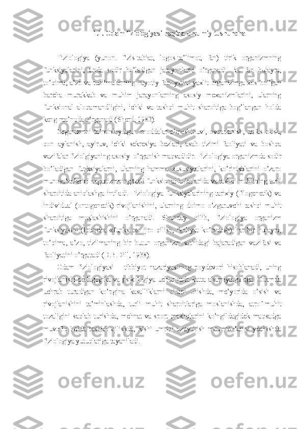 1.1. Odam fiziologiyasi haqida umumiy tushuncha
Fiziologiya   (yunon.   fizis-tabiat,   logos-ta’limot,   fan)   tirik   organizmning
funksiyalarini,   unda   sodir   bo’ladigan   jarayonlarni   o’rganadi.   Bu   fan   hujayra,
to’qima, a’zo va tuzilmalarning hayotiy faoliyatini yaxlit organizmga xos bo’lgan
barcha   murakkab   va   muhim   jarayonlarning   asosiy   mexanizmlarini,   ularning
funksional   aloqamandligini,   ichki   va   tashqi   muhit   sharoitiga   bog’langan   holda
keng ma’noda o’rganadi (Sherd, 1982). 
Organizmni   ta’minlaydigan   moddalar   almashinuvi,   ovqatlanish,   nafas   olish,
qon   aylanish,   ayiruv,   ichki   sekresiya   bezlari,   asab   tizimi   faoliyati   va   boshqa
vazifalar fiziolgiyaning asosiy  o’rganish maqsadidir. Fiziologiya organizmda sodir
bo’ladigan   funksiyalarni,   ularning   hamma   xususiyatlarini,   ko’rinishlarini   o’zaro
munosabatlarini organizmning turli funksional holatlarida va tashqi muhitning turli
sharoitida aniqlashga  intiladi. Fiziologiya funksiyalarining tarixiy (filogenetik)  va
individual   (ontogenetik)   rivojlanishini,   ularning   doimo   o’zgaruvchi   tashqi   muhit
sharoitiga   moslashishini   o’rganadi.   Shunday   qilib,   fiziologiya   organizm
funksiyasini   (lotincha   «funksio»-   ijro   qilish,   faoliyat   ko’rsatish)   har   bir   hujayra,
to’qima,   a’zo,   tizilmaning   bir   butun   organizm   sathidagi   bajaradigan   vazifasi   va
faoliyatini o’rgatadi (D.B.Dill, 1938). 
Odam   fiziologiyasi   –   tibbiyot   nazariyasining   poydevori   hisoblanadi,   uning
rivojlanishi pedagogika va psixologiya uchun juda katta ahamiyatga ega. Odamda
uchrab   turadigan   ko’pgina   kasalliklarni   oldini   olishda,   me’yorida   o’sish   va
rivojlanishini   ta’minlashda,   turli   muhit   sharoitlariga   moslanishda,   atrof-muhit
tozaligini   saqlab   turishda,   mehnat   va   sport   mashqlarini   ko’ngildagidek   maqsadga
muvofiq   holda   tashkil   qilishda,   kishi   umrini   uzaytirish   muammolarini   yechishda
fiziologiya yutuqlariga tayaniladi. 