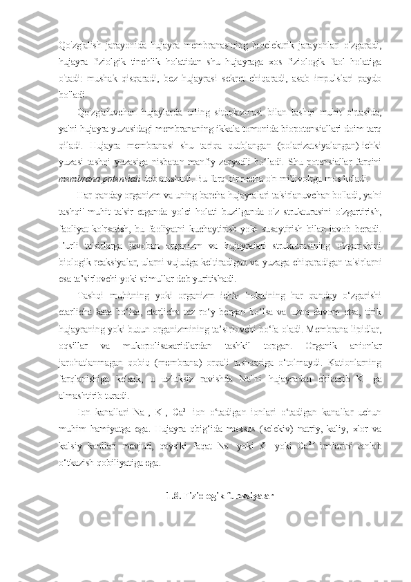 Qo'zg'alish   jarayonida   hujayra   membranasining   bioelektrik   jarayonlari   o'zgaradi,
hujayra   fiziolgik   tinchlik   holatidan   shu   hujayraga   xos   fiziologik   faol   holatiga
o'tadi:   mushak   qisqaradi,   bez   hujayrasi   sekret   chiqaradi,   asab   impulslari   paydo
bo'ladi.
Qo'zg'aluvchan   hujaylarda   uiling   sitoplazmasi   bilan   tashqi   muhit   o'rtasida,
ya'ni hujayra yuzasidagi membrananing ikkala tomonida biopotensiallari doim tarq
qiladi.   Hujayra   membranasi   shu   tariqa   qutblangan   (polarizatsiyalangan)-ichki
yuzasi   tashqi   yuzasiga   nisbatan   manfiy   zaryadli   bo‘ladi.   Shu   potensiallar   farqini
mem brana  potensiali  deb atashadi. Bu farq bir necha o'n millivoltga mos keladi.
Har qanday organizm va uning barcha hujayralari ta'sirlanuvchan bo'ladi, ya'ni
tashqi'   muhit   ta'sir   etganda   yolci   holati   buzilganda   o'z   strukturasini   o'zgartirish,
faoliyat   ko'rsatish,   bu   faoliyatni   kuchaytirish   yoki   susaytirish   bilan   javob   beradi.
I’urli   ta'sirlarga   javoban   organizm   va   hujayralari   strukturasining   o'zgarishini
biologik reaksiyalar, ularni vujudga keltiradigan va yuzaga chiqaradigan ta'sirlarni
esa ta’sirlovchi yoki stimullar deb yuritishadi.
Tashqi   muhitning   yoki   organizm   ichki   holatining   har   qanday   o‘zgarishi
etarlicha   kata   bo‘lsa,   etarlicha   tez   ro‘y   bergan   bo‘lsa   va   uzoq   davom   etsa,   tirik
hujayraning yoki butun organizmining ta’sirlovchi bo‘la oladi. Membrana lipidlar,
oqsillar   va   mukopolisaxaridlardan   tashkil   topgan.   Organik   anionlar
jarohatlanmagan   qobiq   (membrana)   orqali   tashqariga   o‘tolmaydi.   Kationlarning
farqlanishiga   kelsak,   u   uzluksiz   ravishda   Na +
ni   hujayradan   chiqarib   K +  
ga
almashtirib turadi.
Ion   kanallari   Na +
,   K +
,   Ca 2+  
ion   o‘tadigan   ionlari   o‘tadigan   kanallar   uchun
muhim   hamiyatga   ega.   Hujayra   qbig‘ida   maxsus   (selekiv)   natriy,   kaliy,   xlor   va
kalsiy   kanllari   mavjud,   qaysiki   faqat   Na +  
yoki   K +
  yoki   Ca 2+
  ionlarini   tanlab
o‘tkazish qobiliyatiga ega.
1.8. Fiziologik funksiyalar 