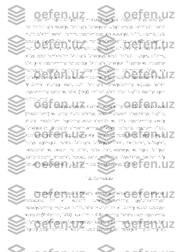 Organizm   hayot   faoliyatining   moslashishiga   yoki   o’zgartirilishiga   qaratilgan
har   bir   biologik   reaksiya   fiziologik   funksiyalar   tufayli   amalga   oshiriladi.   Tashqi
muhit   ta’sirini   sezish     hamma   organizmlarga   xos   xususiyat   bo’lib,   odamda   juda
taraqqiy   qilgan   bo’ladi.   Musbat     va   manfiy   ta’sirlovchilar   uzoq   vaqt   mobaynida
ma’lum   bir   izchillik   bilan   ta’sir   etib   tursa,   ularni   qo’llanish   ta’sirlovchilarning
xiliga   qarab   hamisha   bir   fiziologik   funksiyaga   sabab     bo’ladi.   Hujayra,   to’qima,
a’zo   yoki   organizmning   har   qanday   fiziologik   funksiyasi   filogenez   va   ontogenez
natijasidir,   chunki   rivojlanish   jarayonida   har   bir   tizilmaning   o’ziga   xos
funksiyalari  paydo  bo’ladi   va ular   miqdor   va sifat   jihatdan o’zgaruvchan  bo’ladi.
Modomiki   shunday   ekan,   turli   fiziologik   funksiyalarining   vujudga   kelishi
organzimning   tashqi   va   ichki   (irsiy)   omillari   ta’siri   bilan   bog’liq   ekanligi   ayon
bo’lib turibdi.
Fiziologik   funksiyalar   va   moslashish   xilma-xilligi   moddalar   almashinuvi
(metabolizmi)   va   uning   muhit   ta’siriga   qarab   muntazam   o’zgarishiga   bog’liq,
chunki   metabolizm   hayotning   zarur   shartidir   va   tirik   organizmning   assoiy
funksiyasidir.   Moddalar   almashinuvining   to’xtashi   oqibatida   organizm   o’ladi,
sitoplazma   yemirilib   ketadi,   kimyoviy   birikmalar   parchalanib,   hyech   avvalgi
holiga   qaytmaydi.   Barcha   fiziologik   funksiyalar-o’sish,   rivojlanish,   ko’payish,
ovqatlanish   va   ovqatni   hal   qilish,   nafas   olish,   sekresiya   va   hayot   faoliyati
tashlandiqlarini   chiqarish,   harakat,   tashqi   muhitning   o’zgarishiga   javoban   ro’y
beruvchi reaksiyalar va shu kabilar modda almashinuviga bog’liq.
1.9. Gomeostaz
Gomeostaz   (homeostasis   grekcha   «homeo»-o’xshash,   bir   xil   +   «stasis»-
harakatsiz,   bir   xil   saqlanib   turish)-organizmning   uyg’unlashtirilgan
reaksiyalarining   majmuasi   bo’lib,   ichki   muhitni   bir   xil   doimiy   saqlab   turadigan
vositadir (V.Kennon, 1929). Rus olimi P.K Anoxinning fikricha odam organizmida
to’g’ridan-to’g’ri qattiq o’zgarmaydigan konstanta (doimiyat) larning birligi tufayli
hayotiy jarayonlari bir xil saqlanib turadi (qonning faol reaksiyasining doimiyligi, 