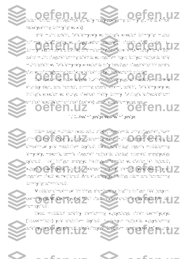 badan haroratining o’zgarmasligi, kaliy-natriy nasosining doimiyligi, me’da shirasi
reaksiyasining doimiyligi va x.k).
Ichki   muhit   tarkibi,   fizik-kimyoviy   va   biologik   xossalari   doimiyligi   mutlaq
bo’lmay,   balki   nisbiy   va   o’zgaruvchan   ekanligini   o’qtirib   o’tish   lozim.   Bu
doimiylikka bir qancha a’zo va to’qimalarning beto’xtov ishlashi tufayli erishiladi:
tashqi muhit o’zgarishlarining ta’sirida va organizm hayot faoliyati natijasida ichki
muhit tarkibi va fizik-kimyoviy xossalarida ro’y beradigan o’zgarishlar bir qancha
a’zo va to’qimalarning beto’xtov ishlashi tufayli baravarlanib qoladi. 
Gomeostazning   hatto   salgina   buzilishi   patologiyaga   olib   keladi,   modomiki
shunday   ekan,   tana   harorati,   qonning   arterial   bosimi,   tarkibi,   fizik-kimyoviy   va
biologik   xossalari   va   shunga   o’xshash   nisbiy   doimiy   fiziologik   ko’rsatkichlarni
aniqlash kasalliklarni aniqlash (tashxis) uchun katta ahamiyatga ega. 
1.10. Assimilyasiya va dissimilyasiya
Odam tashqi muhitdan ovqat qabul qilishi, organizmda uning o’zgarishi, hazm
qilinishi,  hosil  bo’lgan qoldiq  moddalarning  tashqi   muhitga chiqarilishi   moddalar
almashinuvi   yoki   metabolizm   deyiladi.   Ovqat   tarkibidagi   organik   moddalarning
kimyoviy,   mexanik,   termik   o’zgarishi   natijasida   ulardagi   potensial   energiyasiga
aylanadi.   Hosil   bo’lgan   energiya   hisobiga   to’qimalar   va   a’zolar   ish   bajaradi,
xujayralar   ko’payadi,   ularning   eskirgan   tarkibiy   qismlari   yangilanadi,   yosh
organizm o’sadi va rivojlanadi. Ana shu energiya hisobiga odam tana haroratining
doimiyligi ta’minlanadi.
Moddalar   almashinuvi   bir-biriga   chambarchas   bog’liq   bo’lgan   ikki   jarayon:
assimilyasiya va dissimilyasiya orqali o’tadi. Bularni anabolizm va katabolizm deb
ham aytiladi. 
Ovqat   moddalari   tarkibiy   qismlarining   xujayralarga   o’tishi   assimilyasiya
(lot.assimilatio)   yoki   anabolizm   deyiladi.   Bu   jarayon   natijasida   xujayralarning
tarkibiy qismlari yangilanadi, ular ko’payadi. Organizm qancha yosh bo’lsa, unda 