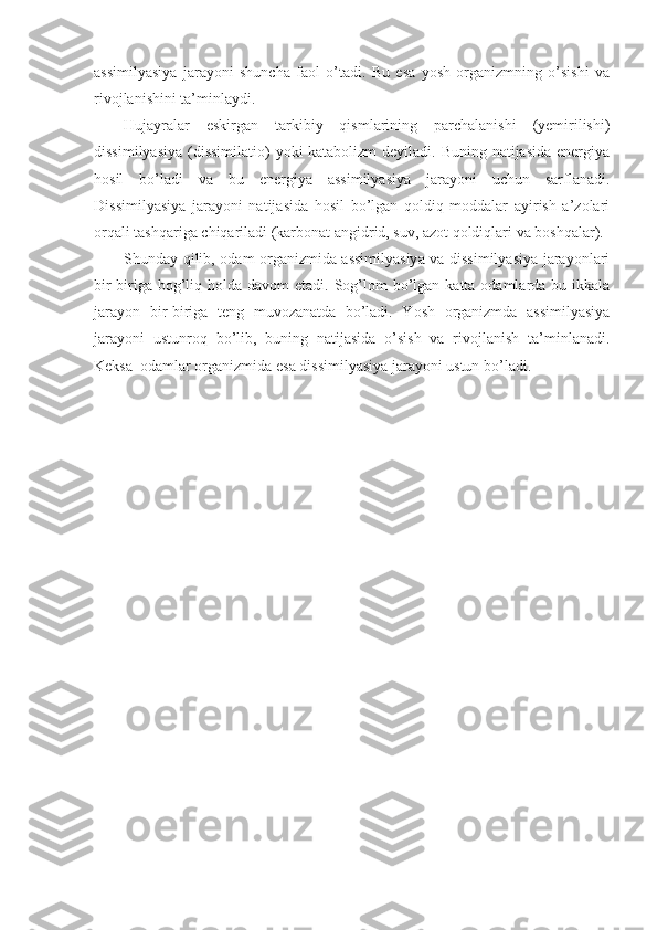 assimilyasiya   jarayoni   shuncha   faol   o’tadi.   Bu   esa   yosh   organizmning   o’sishi   va
rivojlanishini ta’minlaydi. 
Hujayralar   eskirgan   tarkibiy   qismlarining   parchalanishi   (yemirilishi)
dissimilyasiya  (dissimilatio)  yoki katabolizm  deyiladi. Buning natijasida  energiya
hosil   bo’ladi   va   bu   energiya   assimilyasiya   jarayoni   uchun   sarflanadi.
Dissimilyasiya   jarayoni   natijasida   hosil   bo’lgan   qoldiq   moddalar   ayirish   a’zolari
orqali tashqariga chiqariladi (karbonat angidrid, suv, azot qoldiqlari va boshqalar).
Shunday qilib, odam organizmida assimilyasiya va dissimilyasiya jarayonlari
bir-biriga bog’liq holda davom  etadi. Sog’lom  bo’lgan katta odamlarda bu ikkala
jarayon   bir-biriga   teng   muvozanatda   bo’ladi.   Yosh   organizmda   assimilyasiya
jarayoni   ustunroq   bo’lib,   buning   natijasida   o’sish   va   rivojlanish   ta’minlanadi.
Keksa  odamlar organizmida esa dissimilyasiya jarayoni ustun bo’ladi. 