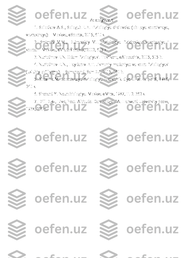 Adabiyotlar:
1. Solodkov A.S., Sologub E.B. Fiziologiya cheloveka (ob щ aya sportivnaya,
vozrastnaya): - Moskva, «Sport», 2015, 610 s.
2.   Smirnov   V.M.,   Dubrovskiy   V.I.   Fiziologiya   fizicheskoo   vospitaniya   i
sporta. – Moskva, «Vlados press», 2002, 605 s.
3. Nuritdinov E.N. Odam fizologiyasi. Toshkent, «Aloqachi», 2005, 505 b.
4. Nuritdinov E.N., Haydarov B.T. Jismoniy madaniyat va sport fiziologiyasi
(uslubiy qo‘llanma). – Samarqand, SamDU, 2015, 160 b.
5.   Kots   Ya.M.   Sportivnaya   fiziologiya.   Uchebnik   dlya   UFK.   M.,   FiS,   1986,
240 s.
6. Shepard Y. Neurobiologiya. Moskva «Mir», 1987, T. 2. 362 s.
7. Dill D.B., Live, heat. Altitude. Cambridge UA. Harward University peess,
1938, 210 p. 