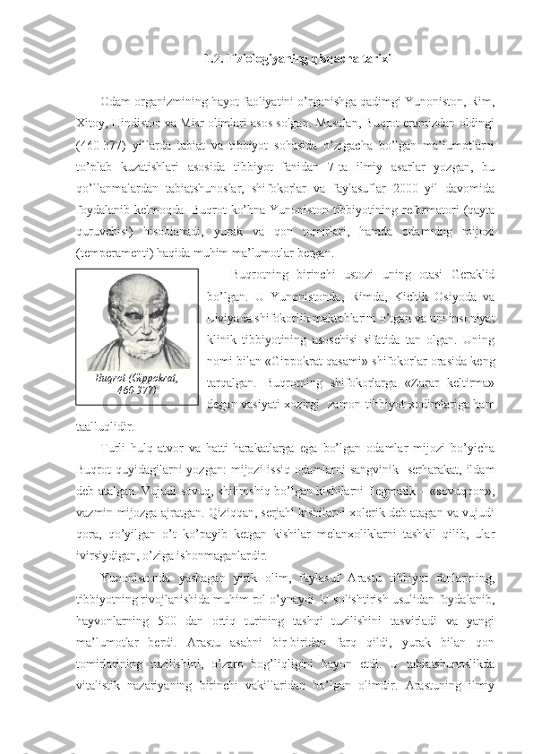 1.2. Fiziologiyaning qisqacha tarixi
Odam organizmining hayot faoliyatini o’rganishga qadimgi Yunoniston, Rim,
Xitoy, Hindiston va Misr olimlari asos solgan. Masalan, Buqrot eramizdan oldingi
(460-377)   yillarda   tabiat   va   tibbiyot   sohasida   o’zigacha   bo’lgan   ma’lumotlarni
to’plab   kuzatishlari   asosida   tibbiyot   fanidan   7-ta   ilmiy   asarlar   yozgan,   bu
qo’llanmalardan   tabiatshunoslar,   shifokorlar   va   faylasuflar   2000   yil   davomida
foydalanib   kelmoqda.  Buqrot   ko’hna  Yunoniston   tibbiyotining  reformatori   (qayta
quruvchisi)   hisoblanadi,   yurak   va   qon   tomirlari,   hamda   odamning   mijozi
(temperamenti) haqida muhim ma’lumotlar bergan. 
Buqrotning   birinchi   ustozi   uning   otasi   Geraklid
bo’lgan.   U   Yunonistonda,   Rimda,   Kichik   Osiyoda   va
Liviyada shifokorlik maktablarini o’tgan va uni insoniyat
klinik   tibbiyotining   asoschisi   sifatida   tan   olgan.   Uning
nomi bilan «Gippokrat qasami» shifokorlar orasida keng
tarqalgan.   Buqrotning   shifokorlarga   «Zarar   keltirma»
degan vasiyati xozirgi   zamon tibbiyot xodimlariga ham
taalluqlidir. 
Turli   hulq-atvor   va   hatti-harakatlarga   ega   bo’lgan   odamlar   mijozi   bo’yicha
Buqrot  quyidagilarni  yozgan:  mijozi  issiq   odamlarni   sangvinik-  serharakat,  ildam
deb atalgan. Vujudi sovuq, shilimshiq bo’lgan kishilarni flegmatik – «sovuqqon»,
vazmin mijozga ajratgan. Qiziqqan, serjahl kishilarni xolerik deb atagan va vujudi
qora,   qo’yilgan   o’t   ko’payib   ketgan   kishilar   melanxoliklarni   tashkil   qilib,   ular
ivirsiydigan, o’ziga ishonmaganlardir.
Yunonistonda   yashagan   yirik   olim,   faylasuf   Arastu   tibbiyot   fanlarining,
tibbiyotning rivojlanishida muhim rol o’ynaydi. U solishtirish usulidan foydalanib,
hayvonlarning   500   dan   ortiq   turining   tashqi   tuzilishini   tasvirladi   va   yangi
ma’lumotlar   berdi.   Arastu   asabni   bir-biridan   farq   qildi,   yurak   bilan   qon
tomirlarining   tuzilishini,   o’zaro   bog’liqligini   bayon   etdi.   U   tabiatshunoslikda
vitalistik   nazariyaning   birinchi   vakillaridan   bo’lgan   olimdir.   Arastuning   ilmiy Buqrot (Gippokrat , 
460-377) 