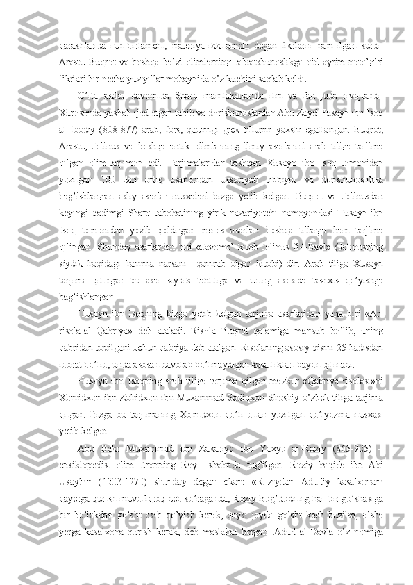 qarashlarida   ruh   birlamchi,   materiya   ikkilamchi   degan   fikrlarni   ham   ilgari   surdi.
Arastu   Buqrot   va   boshqa   ba’zi   olimlarning   tabiatshunoslikga   oid   ayrim   noto’g’ri
fikrlari bir necha yuz yillar mobaynida o’z kuchini saqlab keldi.
O’rta   asrlar   davomida   Sharq   mamlakatlarida   ilm   va   fan   juda   rivojlandi.
Xurosonda yashab ijod etgan tabib va dorishunoslardan Abu Zayd Husayn ibn Isoq
al   Ibodiy   (808-877)   arab,   fors,   qadimgi   grek   tillarini   yaxshi   egallangan.   Buqrot,
Arastu,   Jolinus   va   boshqa   antik   olimlarning   ilmiy   asarlarini   arab   tiliga   tarjima
qilgan   olim-tarjimon   edi.   Tarjimalaridan   tashqari   Xusayn   ibn   Isoq   tomonidan
yozilgan   100   dan   ortiq   asarlaridan   aksariyati   tibbiyot   va   dorishunoslikka
bag’ishlangan   asliy   asarlar   nusxalari   bizga   yetib   kelgan.   Buqrot   va   Jolinusdan
keyingi   qadimgi   Sharq   tabobatining   yirik   nazariyotchi   namoyondasi   Husayn   ibn
Isoq   tomonidan   yozib   qoldirgan   meros   asarlari   boshqa   tillarga   ham   tarjima
qilingan.   Shunday   asarlardan   biri   «Javome’   kitob   Jolinus   fi-l-Bavl»   (Jolinusning
siydik   haqidagi   hamma   narsani     qamrab   olgan   kitobi)   dir.   Arab   tiliga   Xusayn
tarjima   qilingan   bu   asar   siydik   tahliliga   va   uning   asosida   tashxis   qo’yishga
bag’ishlangan.
Husayn   ibn   Isoqning   bizga   yetib   kelgan   tarjima   asarlaridan   yana   biri   «Ar-
risola-al   Qabriya»   deb   ataladi.   Risola   Buqrot   qalamiga   mansub   bo’lib,   uning
qabridan topilgani uchun qabriya deb atalgan. Risolaning asosiy qismi 25 hadisdan
iborat bo’lib, unda asosan davolab bo’lmaydigan kasalliklari bayon qilinadi. 
Husayn   ibn   Isoqning   arab   tiliga   tarjima   qilgan   mazkur   «Qabriya   risolasi»ni
Xomidxon ibn  Zohidxon  ibn  Muxammad  Sodiqxon Shoshiy  o’zbek  tiliga  tarjima
qilgan.   Bizga   bu   tarjimaning   Xomidxon   qo’li   bilan   yozilgan   qo’lyozma   nusxasi
yetib kelgan. 
Abu   Bakr   Muxammad   ibn   Zakariyo   ibn   Yaxyo   ar-Roziy   (865-925)   –
ensiklopedist   olim   Eronning   Ray     shahrida   tug’ilgan.   Roziy   haqida   ibn   Abi
Usaybin   (1203-1270)   shunday   degan   ekan:   «Roziydan   Adudiy   kasalxonani
qayerga qurish muvofiqroq deb so’raganda, Roziy Bog’dodning har-bir go’shasiga
bir   bo’lakdan   go’sht   osib   qo’yish   kerak,   qaysi   joyda   go’sht   kech   buzilsa,   o’sha
yerga   kasalxona   qurish   kerak,   deb   maslahat   bergan.   Adud   al-Davla   o’z   nomiga 
