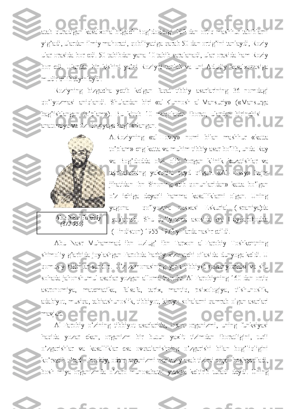 atab   quradigan   kasalxona   bitgach   Bog’doddagi   100   dan   ortiq   mashhur   tabiblarni
yig’adi, ulardan ilmiy mahorati, qobiliyatiga qarab 50 dan ortig’ini tanlaydi, Roziy
ular orasida bor edi. 50 tabibdan yana 10 tabib saralanadi, ular orasida ham Roziy
bor   edi.   Ulardan   bir   kishini   ya’ni   Roziyni   tanlab   va   uni   Adudiy   kasalxonasiga
mudir qilib tayinlaydi. 
Roziyning   bizgacha   yetib   kelgan   faqat   tibbiy   asarlarining   36   nomdagi
qo’lyozmasi   aniqlandi.   Shulardan   biri   «al-Kunnosh   al-Mansuriy»   («Mansurga
bag’ishlangan   to’plam»).   Bu   kitob   10   maqoladan   iborat,   ulardan   birinchisi   –
anatomiya va fiziologiyaga bag’ishlangan. 
A.Roziyning   «al-Hoviy»   nomi   bilan   mashhur   «katta
to’plam» eng katta va muhim tibbiy asar bo’lib, unda Ray
va   Bog’dodda   o’zi   olib   borgan   klinik   kuzatishlar   va
tajribalarning   yakunini   qayd   qilgan.   «Al-Hoviy»   hajm
jihatidan   Ibn   Sinoning   «tib   qonunlaridan»   katta   bo’lgan
o’z   ichiga   deyarli   hamma   kasalliklarni   olgan.   Uning
yagona     qo’lyozma   nusxasi   Eskurial   (Ispaniya)da
saqlanadi.   Shu   qo’lyozma   asosida   uni   Haydarobodda
(Hindiston) 1955-1970 yillarda nashr etildi. 
Abu   Nasr   Muhammad   ibn   Uzlug’   ibn   Tarxon   al-Farobiy   Toshkentning
shimoliy-g’arbida joylashgan Farobda harbiy xizmatchi oilasida dunyoga keldi. U
qomusiy   bilimlar   sardori.   O’z   zamonasining   yirik   tibbiyot   nazariyotchisi   va   shu
sohada jahonshumul  asarlar yozgan alloma hamdir. Al-Farobiyning 160 dan ortiq
astronomiya,   matematika,   falsafa,   tarix,   mantiq,   psixologiya,   tilshunoslik,
adabiyot, musiqa, tabiatshunoslik, tibbiyot, kimyo sohalarni qamrab olgan asarlari
mavjud.
Al-Farobiy   o’zining   tibbiyot   asarlarida,   inson   organizmi,   uning   funksiyasi
haqida   yozar   ekan,   organizm   bir   butun   yaxlit   tizimdan   iboratligini,   turli
o’zgarishlar   va   kasalliklar   esa   ovqatlanishning   o’zgarishi   bilan   bog’liqligini
ko’rsatib o’tadi. Farobiy, odam organizmi markaziy asab tizimi orqali boshqariladi,
bosh   miya   organizmda   o’zaro   munosabatni   yuzaga   keltirib   turadi   deydi.   Uning Abu Nasr Farobiy
(873-950) 