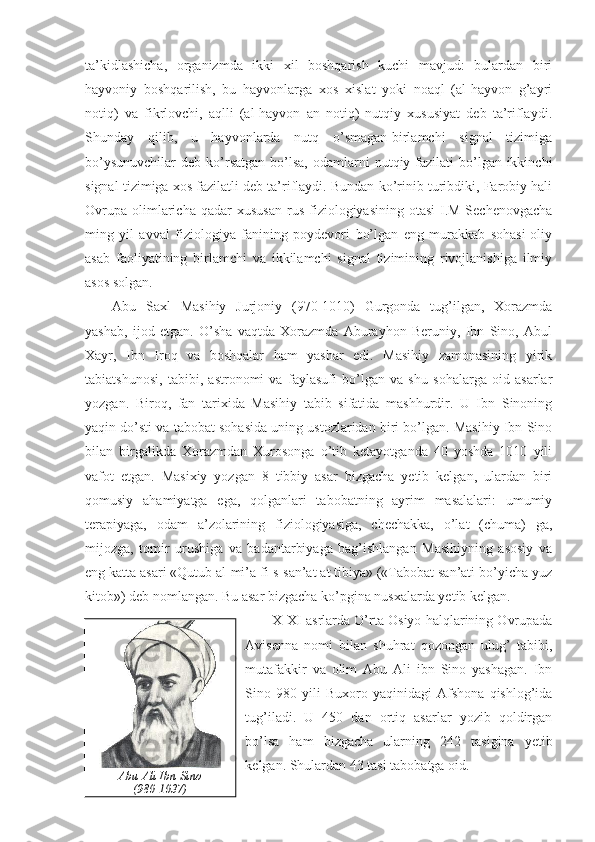 ta’kidlashicha,   organizmda   ikki   xil   boshqarish   kuchi   mavjud:   bulardan   biri
hayvoniy   boshqarilish,   bu   hayvonlarga   xos   xislat   yoki   noaql   (al-hayvon   g’ayri
notiq)   va   fikrlovchi,   aqlli   (al-hayvon   an   notiq)   nutqiy   xususiyat   deb   ta’riflaydi.
Shunday   qilib,   u   hayvonlarda   nutq   o’smagan-birlamchi   signal   tizimiga
bo’ysunuvchilar   deb  ko’rsatgan   bo’lsa,   odamlarni   nutqiy  fazilati  bo’lgan-ikkinchi
signal tizimiga xos fazilatli deb ta’riflaydi. Bundan ko’rinib turibdiki, Farobiy hali
Ovrupa   olimlaricha  qadar  xususan  rus  fiziologiyasining  otasi-I.M   Sechenovgacha
ming   yil   avval   fiziologiya   fanining   poydevori   bo’lgan   eng   murakkab   sohasi-oliy
asab   faoliyatining   birlamchi   va   ikkilamchi   signal   tizimining   rivojlanishiga   ilmiy
asos solgan. 
Abu   Saxl   Masihiy   Jurjoniy   (970-1010)   Gurgonda   tug’ilgan,   Xorazmda
yashab,   ijod   etgan.   O’sha   vaqtda   Xorazmda   Aburayhon   Beruniy,   Ibn   Sino,   Abul
Xayr,   Ibn   Iroq   va   boshqalar   ham   yashar   edi.   Masihiy   zamonasining   yirik
tabiatshunosi,   tabibi,   astronomi   va   faylasufi   bo’lgan   va   shu   sohalarga   oid   asarlar
yozgan.   Biroq,   fan   tarixida   Masihiy   tabib   sifatida   mashhurdir.   U   Ibn   Sinoning
yaqin do’sti va tabobat sohasida uning ustozlaridan biri bo’lgan. Masihiy Ibn Sino
bilan   birgalikda   Xorazmdan   Xurosonga   o’tib   ketayotganda   40   yoshda   1010   yili
vafot   etgan.   Masixiy   yozgan   8   tibbiy   asar   bizgacha   yetib   kelgan,   ulardan   biri
qomusiy   ahamiyatga   ega,   qolganlari   tabobatning   ayrim   masalalari:   umumiy
terapiyaga,   odam   a’zolarining   fiziologiyasiga,   chechakka,   o’lat   (chuma)   ga,
mijozga,   tomir   urushiga   va   badantarbiyaga   bag’ishlangan   Masihiyning   asosiy   va
eng katta asari «Qutub al-mi’a fi-s-san’at at tibiya» («Tabobat san’ati bo’yicha yuz
kitob») deb nomlangan. Bu asar bizgacha ko’pgina nusxalarda yetib kelgan. 
X-XI asrlarda O’rta Osiyo halqlarining Ovrupada
Avisenna   nomi   bilan   shuhrat   qozongan   ulug’   tabibi,
mutafakkir   va   olim   Abu   Ali   ibn   Sino   yashagan.   Ibn
Sino   980   yili   Buxoro   yaqinidagi   Afshona   qishlog’ida
tug’iladi.   U   450   dan   ortiq   asarlar   yozib   qoldirgan
bo’lsa   ham   bizgacha   ularning   242   tasigina   yetib
kelgan. Shulardan 43 tasi tabobatga oid. 
Abu Ali Ibn Sino 
(980-1037) 