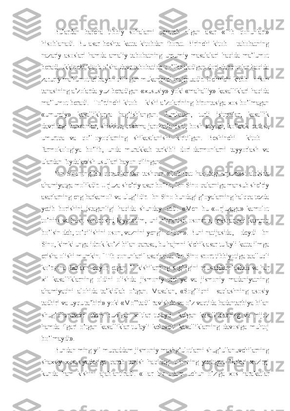 Bulardan   barcha   tibbiy   sohalarni   qamrab   olgan   asar   «Tib   qonunlari»
hisoblanadi.   Bu   asar   beshta   katta   kitobdan   iborat.   Birinchi   kitob   –   tabobatning
nazariy   asoslari   hamda   amaliy   tabobatning   umumiy   masalalari   haqida   ma’lumot
beradi. Ikkinchi kitob o’sha davr tabobatida qo’llaniladigan dori-darmonlar haqida
zaruriy ma’lumotlar bayon qilingan mukammal majmuadir. Uchinchi kitob – inson
tanasining a’zolarda yuz beradigan «xususiy»  yoki  «mahalliy» kasalliklari  haqida
ma’lumot beradi.   To’rtinchi kitob – kishi a’zolarining birontasiga xos bo’lmagan
«umumiy»   kasalliklarga   bag’ishlangan.   Jumladan,   turli   isitmalar,   kasallik
davridagi   buxronlar,   shishlar,   toshma-jarohatlanishi,   bosh   suyagi,   ko’krak   qafasi,
umurtqa   va   qo’l-oyoqlarning   shikastlanishi   kiritilgan.   Beshinchi     kitob   –
farmokologiya   bo’lib,   unda   murakkab   tarkibli   dori-darmonlarni   tayyorlash   va
ulardan foydalanish usullari bayon qilingan. 
Ibn   Sinoning   tib   qonunlaridan   tashqari   «Tabobat   haqidagi   urjuza»si   alohida
ahamiyatga molikdir. Urjuza she’riy asar bo’lib, Ibn Sino qalarniga mansub she’riy
asarlarning eng barkamoli va ulug’idir. Ibn Sino bundagi g’oyalarning halqqa tezda
yetib   borishini   istaganligi   haqida   shunday   dedi:   «Men   bu   «Urjuzaga»   kamolot
to’nini   va   husn   saruposini   kiygizdim,   uni   o’rganish   osonroq,   mashaqqati   kamroq
bo’lsin deb, to’qilishini oson, vaznini yengil qildim». Buni natijasida, – deydi  Ibn
Sino, kimki unga idrok ko’zi bilan qarasa, bu hajmni kichik asar tufayli katta ilmga
erisha olishi mumkin. "Tib qonunlari" asarlarida Ibn Sino sport tibbiyotiga taalluqli
ko’pgina fikrlarni bayon etgan. U kishilarning sog’ligini mustahkamlashda va har
xil   kasalliklarning   oldini   olishda   jismoniy   tarbiya   va   jismoniy   madaniyatning
ahamiyatini   alohida   ta’kidlab   o’tgan.   Masalan,   «Sog’liqni     saqlashning   asosiy
tadbiri va uyqu ta’biri» yoki «Mo’’tadil ravishda va o’z vaqtida badantarbiya bilan
shug’ullanuvchi   odam   buzilgan   xiltlar   tufayli     kelgan   kasalliklarning   va   mijoz
hamda   ilgari   o’tgan   kasalliklar   tufayli   keluvchi   kasalliklarning   davosiga   muhtoj
bo’lmaydi».
Bundan ming yil muqaddam jismoniy mashg’ulotlarni shug’ullanuvchilarning
shaxsiy   xususiyatlariga   qarab   tuzish   haqidagi   olimning   yuritgan   fikrlari   xozirgi
kunda   ham   kishini   ajablantiradi.   «Har   bir   odam   uchun   o’ziga   xos   harakatlar 