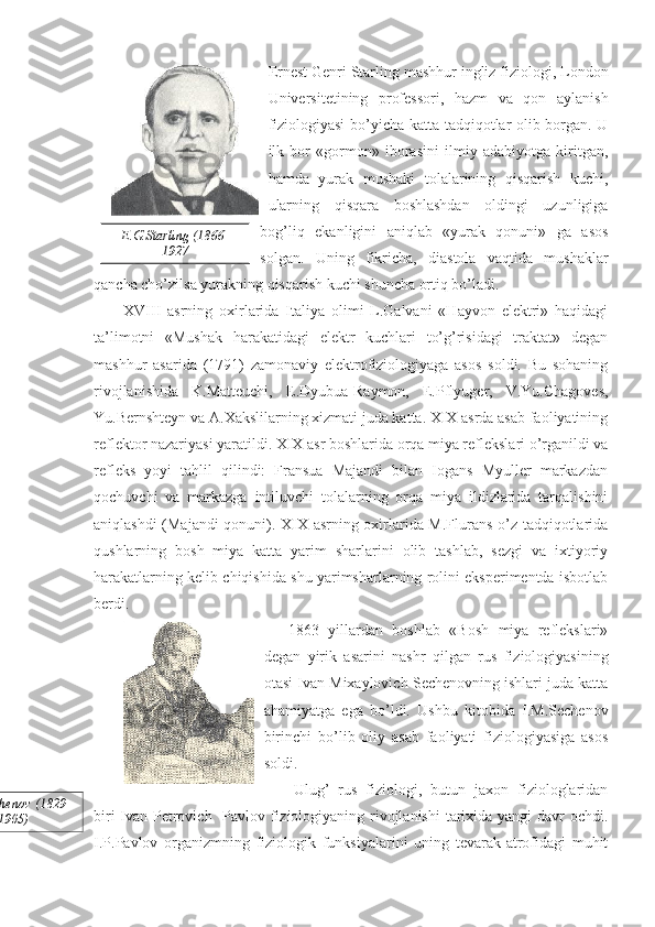 Ernest Genri Starling mashhur ingliz fiziologi, London
Universitetining   professori,   hazm   va   qon   aylanish
fiziologiyasi  bo’yicha katta tadqiqotlar olib borgan. U
ilk   bor   «gormon»   iborasini   ilmiy   adabiyotga   kiritgan,
hamda   yurak   mushaki   tolalarining   qisqarish   kuchi,
ularning   qisqara   boshlashdan   oldingi   uzunligiga
bog’liq   ekanligini   aniqlab   «yurak   qonuni»   ga   asos
solgan.   Uning   fikricha,   diastola   vaqtida   mushaklar
qancha cho’zilsa yurakning qisqarish kuchi shuncha ortiq bo’ladi. 
XVIII   asrning   oxirlarida   Italiya   olimi   L.Galvani   «Hayvon   elektri»   haqidagi
ta’limotni   «Mushak   harakatidagi   elektr   kuchlari   to’g’risidagi   traktat»   degan
mashhur   asarida   (1791)   zamonaviy   elektrofiziologiyaga   asos   soldi.   Bu   sohaning
rivojlanishida   K.Matteuchi,   E.Dyubua-Raymon,   E.Pflyuger,   V.Yu.Chagoves,
Yu.Bernshteyn va A.Xakslilarning xizmati juda katta. XIX asrda asab faoliyatining
reflektor nazariyasi yaratildi. XIX asr boshlarida orqa miya reflekslari o’rganildi va
refleks   yoyi   tahlil   qilindi:   Fransua   Majandi   bilan   Iogans   Myuller   markazdan
qochuvchi   va   markazga   intiluvchi   tolalarning   orqa   miya   ildizlarida   tarqalishini
aniqlashdi (Majandi  qonuni). XIX asrning oxirlarida M.Flurans o’z tadqiqotlarida
qushlarning   bosh   miya   katta   yarim   sharlarini   olib   tashlab,   sezgi   va   ixtiyoriy
harakatlarning kelib chiqishida shu yarimsharlarning rolini eksperimentda isbotlab
berdi.
1863   yillardan   boshlab   «Bosh   miya   reflekslari»
degan   yirik   asarini   nashr   qilgan   rus   fiziologiyasining
otasi Ivan Mixaylovich Sechenovning ishlari juda katta
ahamiyatga   ega   bo’ldi.   Ushbu   kitobida   I.M.Sechenov
birinchi   bo’lib   oliy   asab   faoliyati   fiziologiyasiga   asos
soldi. 
Ulug’   rus   fiziologi,   butun   jaxon   fiziologlaridan
biri  Ivan Petrovich   Pavlov fiziologiyaning rivojlanishi  tarixida yangi  davr  ochdi.
I.P.Pavlov   organizmning   fiziologik   funksiyalarini   uning   tevarak-atrofidagi   muhit E.G.Starling (1866-
1927
I.M.Sechenov (1829-
1905) 