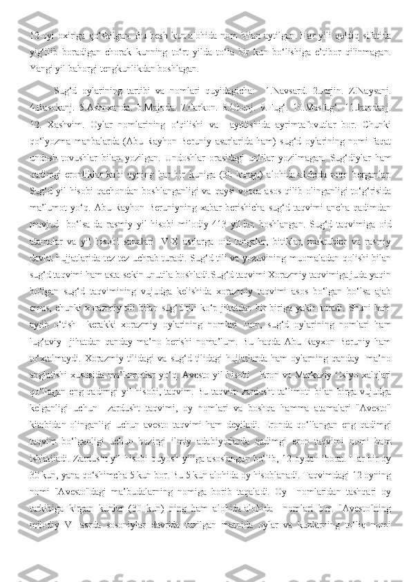 12-oyi  oxiriga qo‘shilgan. Bu besh  kun alohida nom bilan aytilgan. Har  yili  qoldiq sifatida
yig‘ilib   boradigan   chorak   kunning   to‘rt   yilda   to‘la   bir   kun   bo‘lishiga   e’tibor   qilinmagan.
Yangi yil bahorgi tengkunlikdan boshlagan. 
Sug‘d   oylarining   tartibi   va   nomlari   quyidagicha:     1.Navsard.   2.Jarjin.   Z.Naysanj.
4.Basokanj.   5.Ashnxanda.   b.Majnda.   7.Farkon.   8.Obonj.   9.Fug‘.   10.Masfug‘.   11.Jamdanj.
12.   Xashvim.   Oylar   nomlarining   o‘qilishi   va     aytilishida   ayrimtafovutlar   bor.   Chunki
qo‘lyozma   manbalarda   (Abu   Rayhon   Beruniy   asarlarida   ham)   sug‘d   oylarining   nomi   faqat
undosh   tovushlar   bilan   yozilgan.   Undoshlar   orasidagi   unlilar   yozilmagan.   Sug‘diylar   ham
qadimgi   eronliklar   kabi   oyning   har   bir   kuniga   (30   kunga)   alohida-alohida   nom   berganlar.
Sug‘d yil  hisobi  qachondan  boshlanganligi  va  qaysi  voqea asos  qilib olinganligi  to‘g‘risida
ma’lumot   yo‘q.   Abu   Rayhon   Beruniyning   xabar   berishicha   sug‘d   taqvimi   ancha   qadimdan
mavjud     bo‘lsa-da   rasmiy   yil   hisobi   milodiy   413   yildan   boshlangan.   Sug‘d   taqvimiga   oid
atamalar   va   yil   hisobi   sanalari   IV-X   asrlarga   oid   tangalar,   bitiklar,   maktublar   va   rasmiy
davlat hujjatlarida tez-tez uchrab turadi. Sug‘d tili va yozuvining muomaladan qolishi bilan
sug‘d taqvimi ham asta-sekin unutila boshladi.Sug‘d taqvimi Xorazmiy taqvimiga juda yaqin
bo‘lgan   sug‘d   taqvimining   vujudga   kelishida   xorazmiy   taqvimi   asos   bo‘lgan   bo‘lsa   ajab
emas, chunki  xorazmiy tili bilan sug‘d tili ko‘p jihatdan bir-biriga yakin turadi. Shuni ham
aytib   o‘tish     kerakki   xorazmiy   oylarining   nomlari   ham,   sug‘d   oylarining   nomlari   ham
lug‘aviy     jihatdan   qanday   ma’no   berishi   noma’lum.   Bu   haqda   Abu   Rayxon   Beruniy   ham
to‘xtalmaydi.   Xorazmiy   tilidagi   va   sug‘d   tilidagi   hujjatlarda   ham   oylarning   qanday     ma’no
anglatishi  xususida  ma’lumotlar  yo‘q. Avesto  yil  hisobi  - Eron va Markaziy Osiyo  xalqlari
qo‘llagan eng qadimgi yil  hisobi, taqvim. Bu taqvim  zardusht  ta’limoti bilan birga vujudga
kelganligi   uchun     zardusht   taqvimi,   oy   nomlari   va   boshqa   hamma   atamalari   "Avesto"
kitobidan   olinganligi   uchun   avesto   taqvimi   ham   deyiladi.   Eronda   qo‘llangan   eng   qadimgi
taqvim   bo‘lganligi   uchun   hozirgi   ilmiy   adabiyotlarda   qadimgi   eron   taqvimi   nomi   ham
ishlatiladi. Zardusht  yil hisobi quyosh yiliga asoslangan  bo‘lib, 12 oydan iborat. Har bir oy
30 kun, yana qo‘shimcha 5 kun bor. Bu 5 kun alohida oy hisoblanadi. Taqvimdagi 12 oyning
nomi   "Avesto"dagi   ma’budalarning   nomiga   borib   taqaladi.   Oy     nomlaridan   tashqari   oy
tarkibiga   kirgan   kunlar   (30   kun)   ning   ham   alohida-alohida     nomlari   bor.   "Avesto"ning
milodiy   VI   asrda   sosoniylar   davrida   tuzilgan   matnida   oylar   va   kunlarning   to‘liq   nomi 