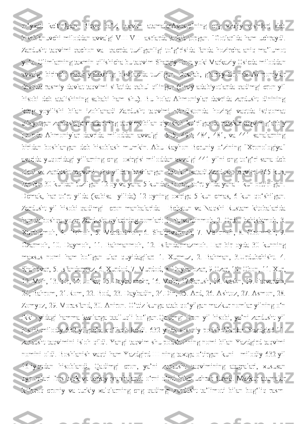 ro‘yxati   keltirilgan.   Biroq   ba’zi   taqvim   atamalarAvesto"ning   eng   azaliy   qismlari   deb
hisoblanuvchi  miloddan avvalgi  VIII-VII    asrlarda tarkib topgan. "Gotlar"da ham  uchraydi.
Zardusht   taqvimi   qachon   va     qaerda   tuzilganligi   to‘g‘risida   fanda   hozircha   aniq   ma’lumot
yo‘q. Olimlarning taxmin qilishicha bu taqvim Sharqiy Eron yoki Markaziy Osieda miloddan
avvalgi   birinchi   ming   yillikning   boshlarida   tuzilgan.   Dastlab,   g‘arbiy   Eronda   Ahmoniylar
davrida rasmiy davlat taqvimi sifatida qabul qilingan (ilmiy adabiyotlarda qadimgi  eron yil
hisobi   deb   atalishining   sababi   ham   shu).   Bu   holat   Ahmoniylar   davrida   zardusht   dinining
keng   yoyilishi   bilan   izohlanadi   Zardusht   taqvimi   Hindistonda   hozirgi   vaqtda   istiqomat
qilayotgan zardusht jamoalarining taqvimi bilan qiyoslab  ko‘rilganda mazkur taqvim g‘arbiy
Eronda   Ahmoniylar   davrida   miloddan   avvalgi     505,   490,   484,   481,   va   441   sanalarning
biridan   boshlangan   deb   hisoblash   mumkin.   Abu   Rayhon   Beruniy   o‘zining   "Xronologiya"
asarida   yuqoridagi   yillarning   eng    oxirgisi-miloddan   avvalgi   441-yilni   eng   to‘g‘ri   sana   deb
oladi va zardusht taqvimi   shu yildan boshlangan deb ko‘rsatadi.Zardusht  taqvimi 365 kun,
har biri 30 kundan tuzilgan 12 oy va yana 5 kundan iborat, to‘rt yilda yana 1 kun orttirilgan.
Demak,   har   to‘rt   yilda   (kabisa     yilida)   12-oyning   oxiriga   5   kun   emas,   6   kun   qo‘shilgan.
Zardusht   yil   hisobi   qadimgi     eron   manbalarida   -   Behstun   va   Naqshi   Rustam   kitobalarida
hamda boshqa yozm Zardusht oylarining nomlari: 1. Farvardinmoh, 2. Ordi - behishtmoh, 3.
Xurdodmoh,   4.   Tirmoh,   5.   Murdodmoh,   6.   Shahrivarmoh,   7.   Mehrmoh,   8.   Obonmoh,   9.
Ozarmoh,   10.   Daymoh,   11.   Bahmanmoh,   12.   Isfandarmazmoh.   Har   bir   oyda   30   kunning
maxsus   nomi   ham   bo‘lgan   ular   quyidagilar:   1.   Xurmuz,   2.   Bahman,   3.Urdubehisht.   4.
Shahrivar, 5. Isfandarmaz, 6. Xurdod, 7. Murdod, 8. Dayba ozar, 9.Ozar, 10. Obon, 11. Xur,
12. Moh, 13. Tir, 14. Jo‘sh, 15. Dayba mehr, 16. Mehr, 17.Sarush, 18. Rashn, 19. Farvardin,
20, Bahrom, 21.Rom, 22. Bod, 23. Daybadin, 24.Din, 25. Ard, 26. Ashtoz, 27. Asmon, 28.
Zomyoz, 29. Morasfand, 30. Aniron. O’ttiz kunga atab qo‘yilgan mazkur nomlar yilning o‘n
ikki   oyidagi   hamma   kunlarga   taalluqli   bo‘lgan.Qadimgi   Eron   yil   hisobi,   ya’ni   zardusht   yil
hisobi  milodiy  632  yilgacha  qo‘llanb  keldi.  632  yilda  sosoniy   podshohlardan  Yazdgird  11I
zardusht taqvimini isloh qildi. Yangi taqvim shu podshohning nomi bilan Yazdgird taqvimi
nomini oldi. Boshlanish  vaqti ham Yazdgird III ning taxtga o‘tirgan kuni - milodiy 632-yil
16-iyundan   hisoblandi.   Qadimgi   eron,   ya’ni   zardusht   taqvimining   atamalari,   xususan
oynomlari   fors-tojik va  turkiy  manbalarda o‘rni-o‘rni   bilan uchrab  turadi.  Mazkur   atamalar
ko‘proq   eroniy   va   turkiy   xalqlarning   eng   qadimgi   zardusht   ta’limoti   bilan   bog‘liq   rasm- 