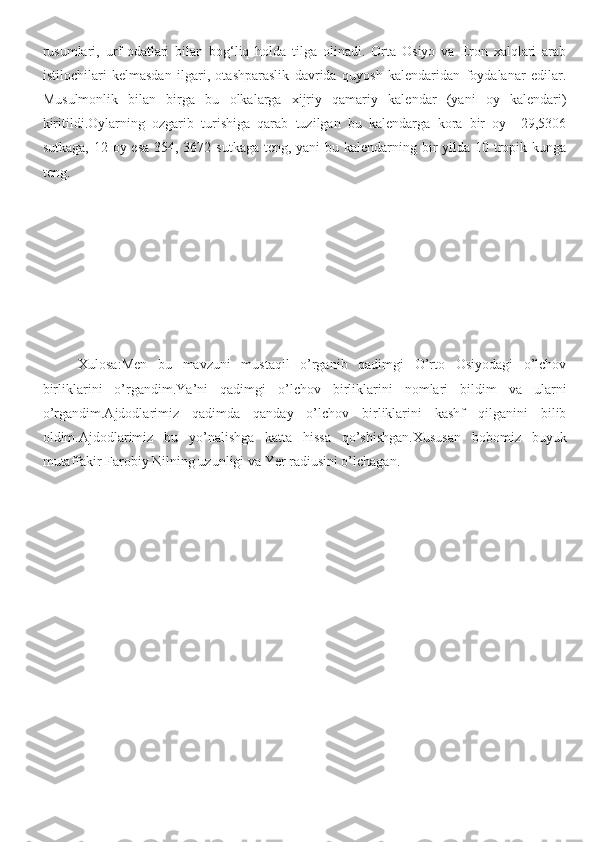 rusumlari,   urf-odatlari   bilan   bog‘liq   holda   tilga   olinadi.   Orta   Osiyo   va   Eron   xalqlari   arab
istilochilari   kelmasdan   ilgari,   otashparaslik   davrida   quyosh   kalendaridan   foydalanar   edilar.
Musulmonlik   bilan   birga   bu   olkalarga   xijriy   qamariy   kalendar   (yani   oy   kalendari)
kiritildi.Oylarning   ozgarib   turishiga   qarab   tuzilgan   bu   kalendarga   kora   bir   oy     29,5306
sutkaga, 12 oy esa 354, 3672 sutkaga  teng, yani  bu kalendarning bir  yilda 10 tropik kunga
teng.
Xulosa:Men   bu   mavzuni   mustaqil   o’rganib   qadimgi   O’rto   Osiyodagi   o’lchov
birliklarini   o’rgandim.Ya’ni   qadimgi   o’lchov   birliklarini   nomlari   bildim   va   ularni
o’rgandim.Ajdodlarimiz   qadimda   qanday   o’lchov   birliklarini   kashf   qilganini   bilib
oldim.Ajdodlarimiz   bu   yo’nalishga   katta   hissa   qo’shishgan.Xususan   bobomiz   buyuk
mutaffakir Farobiy Nilning uzunligi va Yer radiusini o’lchagan. 