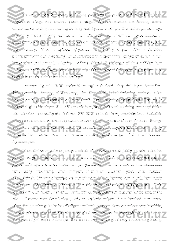 Yurtimiz ming yillar davomida o‘zining yuksak madaniyati va shonli tarixi bilan jahon
maydonida   o‘ziga   xos   shuhrat   qozonib   kelgan.   Ajdodlarimizninh   ilm-fanning   barcha
sohalarida   samarali   ijod   qilib,   buyuk   ilmiy   kashfiyotlar   qilishgan.   Ular   qoldirgan   benihoya
boy   ilmiy   me'ros,   hozirgi   kun   uchun   ham   o‘ta   qadrli   va   dolzarbdir.   Buyuk   bobokalon
ajdodlarimiz - Muso al Xorazmiy, Abu Rayxon Beruniy, Ibn Sino, Ahmad al Farg‘oniy, Abu
Nasr   Farobiy,   Mirzo   Ulug‘bek,   g‘iyosiddin   al   Koshiy   singari   o‘tkir   mutafakkir
allomalarimizning aniq va tabiiy fanlar borasida olib borgan ilmiy faoliyatlariga, jahon hali
hanuz tahsinlar  o‘qimoqda. Ularning o‘z ilmiy ishlarida foydalangan o‘lchov birliklari ham
o‘ziga   xos  bo‘lib,  mazkur  allomalarning  ilmiy  ishlarini   o‘rganishda   va  mohiyat-mazmunini
anglashda asosiy o‘rinlardan birini egallaydi.
Umuman   olganda,   IX-XII   asrlar   islom   uyg‘onish   davri   deb   yuritiladigan,   jahon   ilm-
fani   osmonida   Beruniy,   al-Xorazmiy,   Ibn   Sino   kabi   bobolarimizning   porlashi   bilan
boshlangan buyuk ilmiy tariximizda ham, shonli o‘tmishimizning keyingi davri - Temuriylar
hukmronligi ostida o‘tgan XIII-XV asrlarda ham, va o‘zbek xonliklarining qaror topishidan
toki   ularning   tanazzuligacha   bo‘lgan   XVI-XIX   asrlarda   ham,   mamlakatimiz   hududida
muqaddas islom dini va shariat qonunlari ustivor bo‘lganligini e'tirof etish o‘rinlidir. Shunga
ko‘ra, xalq kundalik turmushi va savdo munosabatlarida ham, buyuk allomalarimizning ilmiy
ishlarida   ham,   asosan   islom   dini   shariat   qonunlarida   o‘rnatilgan   o‘lchov   birliklaridan
foydalanilgan.
Islom dini va musulmon jamiyati odatda o‘lchovlar borasida jiddiy qoidalar bilan ish
yuritgan va yuritib kelmoqda. Islomda o‘lchov birliklariga bo‘lgan munosabat  hech qachon
yuzaki   bo‘lmagan,   chunki,   musulmon   jamiyatida,   savdoda   ham,   boshqa   munosabatlarda
ham,   qat'iy   mezonlarga   amal   qilingan.   o‘lchovdan   adashish,   yoki,   unda   qasddan
chalkashtirish,   birovning   haqqiga   xiyonat   qilingani   bo‘lib,   hamma   zamonlarda   ham   qattiq
qoralangan.   Ajdodlarimiz   o‘lchovlar   borasida   juda   ehtiyotkor   bo‘lishgan   va   ularda
xiyonatkorlikdan hazar qilishgan... Ushbu birliklarning aksariyati bugungi kunda faqat o‘sha
eski   qo‘lyozma   manuskriptlardayu,   tarix   muzeylarda   qolgan.   Biroq   barchasi   ham   emas.
Islom dini qoidalariga ko‘ra bajariladigan amallarda, xususan Ramazon ro‘zasi vaqt hisobida,
fitr sadaqalarida, musofirchilik, tahorat va g‘usl masalalari va ho kazolarda ular hali hamon
o‘z   dolzarbligini   saqlab   kelmoqda.   Shu   sababli   ham,   qadimgi   islomiy   birliklarning   hozirgi 