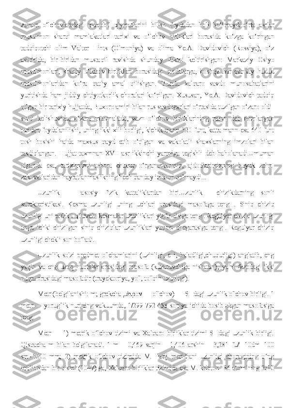 zamon   o‘lchovlaridagi   muqobil   qiymatlarini   bilish   foydadan   holi   bo‘lmaydi.o‘rta   asrlar
musulmon   sharqi   mamlakatlari   tarixi   va   o‘lchov   birliklari   borasida   ko‘zga   ko‘ringan
tadqiqotchi   olim   Valter   Hints   (Olmoniya)   va   olima   Ye.A.   Davidovich   (Rossiya),   o‘z
asarlrida,   bir-biridan   mustaqil   ravishda   shunday   faktni   keltirishgan:   Markaziy   Osiyo
musulmonlari,   shar'iy   o‘lchov   birliklari   borasidagi   qoidalarga,   boshqa   har   qanday   hudud
musulmonlaridan   ko‘ra   qat'iy   amal   qilishgan.   Bunda   xalqaro   savdo   munosabatlarini
yuritishda   ham   jiddiy   ehtiyotkorlik   choralari   ko‘rilgan.   Xususan,   Ye.A.   Davidovich   tadqiq
qilgan bir tarixiy hujjatda, Buxoro amiri bilan rus savdogarlari o‘rtasida tuzilgan o‘zaro oldi-
sotdi   kelishuvida,   o‘zaro   muomalada,   vazn   o‘lchov   birliklarining   mann   deb   nomlangan
turidan foydalanilishi, uning ikki xili borligi, kichik mann 320 funt, katta mann esa 640 funt
tosh   bosishi   haida   maxsus   qayd   etib   o‘tilgan   va   vakolatli   shaxslarning   imzolari   bilan
tasdiqlangan.   Hujjat   taxmnan   XVII-asr   ikkinchi   yarmiga   tegishli   deb   baholanadi.Umuman
olganda   esa,   tariximizni   tobora   chuqur   o‘rganarkanmiz,   ajdodlarimizning   buyuk   zehn-
zakovatlaridan hayratlanmaslikning hech qanday imkoni qolmaydi...
Uzunlik   —   asosiy   fizik   kattaliklardan   biri.Uzunlik   —chizikdarning   sonli
xarakteristikasi.   Kesma   uzunligi   uning   uchlari   orasidagi   masofaga   teng   .   Siniq   chiziq
uzunligi uni tashkil qiluvchi kesmalar uzunliklari yig indisiga teng . Regulyar chiziq uzunligiʻ
unga   ichki   chizilgan   siniq   chiziqlar   uzunliklari   yuqori   chegarasiga   teng   .   Regulyar   chiziq
uzunligi chekli son bo ladi.	
ʻ
Uzunlik   so'zi   predmet   o'lchamlarini   (uzinligi,   eni,   baladligi,chuqurligi)   anglatib,   eng
yaqin   va   eng   uzoq   nuqtalar   orasidagi   masofa   (kuzatuvchiga   nisbatan),   ya'ni   fazodagi   ikki
nuqta orasidagi masofadir (trayektoriya, yo'l, to'lqin uzunligi).
Metr (belgilanishi: m; grekcha μέτρον — o'lchov) — SI dagi uzunlik o'lchov birligi. 1
metr — yorug'lik nurining vakuumda, 1/299 792 458 soniya ichida bosib o'tgan masofasiga
teng.
Metr   —   1)   metrik   o lchov   tizimi   va   Xalqaro   birliklar   tizimi   SI   dagi   uzunlik   birligi.	
ʻ
Qisqacha   m   bilan   belgilanadi.   1   m   =   0,469   sarjin   =   1,406   arshin   =   3,281   fu/i=10dm=100
sm=1000   mm;   2)   metrik   o lchov   tizimida   M.   Parij   meridiani   uzunligi   choragining   o ng
ʻ ʻ
milliondan bir qismi (10~7) ga, Xalqaro birliklar tizimida esa M. kripton -86 atomining 2r10 