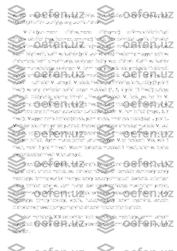 va   5d5   energetik   sathlar   orasidagi   o tishga   mos   keladigan   nurlanish   vakuumidagiʻ
1650763,73 to lqin uzunligiga teng uzunlik o lchovi.	
ʻ ʻ
METR  (yun. metron — o lchov,  metreo — o lchayman)  — qo shma  so zlar  bo lagi.	
ʻ ʻ ʻ ʻ ʻ
O lchov   asboblari   (mas,   barometr,   termometr)   hamda   metr   tizimidagi   uzunlik   o lchovlari	
ʻ ʻ
(mas, kilometr, santimetr) ni anglatadi. METR (musiqada) — ritmik tuzilmalarning hajmi va
sifatini   belgilovchi,   kuchli   va   kucheiz   (yoki   uzun   va   qisqa)   hissalarning   muayyan   tartib   va
o lchamlarda   izchil   almashinuviga   asoslangan   badiiy   vaqt   o lchovi.   Kuchli   va   kucheiz
ʻ ʻ
hissalar   munosabatlariga   asoslangan   M.   tizimi   nota   yozuvida   takt   yordamida   ifodalanadi.
Og zaki   an anadagi   musiqa   merosi   va   kompozitorlar   ijodida   muttasil   —   bir   xil   va   no-	
ʻ ʼ
muttasil — turli taktli M. uchraydi. M. taktda hissalarning birikishiga ko ra, oddiy (2 yoki 3	
ʻ
hissali)   va   teng   qismlardan   tashkil   topgan   murakkab   (4,   6,   9   yoki   12   hissali)   turlarga
bo linadi.   Oddiylarida   taktning   birinchi   ,   hissasi,   murakkab   M.   larda   esa   har   bir   M.	
ʻ
guruhining   birinchi   (ko proq   boshlang ich)   hissalari   kuchli   ifodalanadi.   Bir   taktda   ikki   va	
ʻ ʻ
undan   ortiq   teng   bo lmagan   guruxlardan   tuziladigan   aralash   M.   ham   bo ladi   (maye.,   5,   7	
ʻ ʻ
hissali).  Muayyan  ritmik  birliklar  (chorak, yarim  chorak,  nimchorak  notalar)dagi  u  yoki   bu
M. ifodasi takt o lcho-yei deb yuritiladi. Sharqxalqlari og zaki an anadagi musiqada M. usul	
ʻ ʻ ʼ
(o zbek,   tojik,   turk,   uyg urlarda),   iyqo   (arabcha),   tala   (hindcha)   va   boshqa   shakllarda	
ʻ ʻ
namoyon   bo ladi.   Ayrim   musiqa   janrlari   uchun   muayyan   M.lar   harakterli.   Mas,   vals   3	
ʻ
hissali,   marsh   2   yoki   4   hissali.   Maqom   "as/otarida   murakkab   2   hissali,   talkin   va   boshqa
qismlarida aralash hissali M.lar uchraydi.
Metrologiya"   sozi   grekcha   metros-kenglik   va   logos   oqish   manosini   bildirib,   kenglik
haqida   oqish,   aniqroq   manoda   esa   olchovlar   haqidagi   fan   demakdir.   Zamonaviy   tarixiy
metrologiya   fanining   vazifasi   insoniyat   tarixiy   taraqqiyotining   turli   davrlarida   qollanilgan
olchov   birliklari   tarixi   va   ularni   hozirgi   davr   olchov   birliklariga   muvofiqligini   yoritish,
ajdodlarimizning   bebaho   merosini   kelajak   avlodlarga   yetkazishdan   iboratdir.   Tarixiy
metrologiya   ijtimoiy-iqtisodiy,   xojalik,   huquq,   madaniy   tarixni   organishda   zarurdir.
Olchovlar rivoji avvalo jamiyatning ishlab chiqarish holatlari bilan bogliqdir.
Bazi   manbalarda   XIX   asr   oxiridan   kitob   va   traktlarda   metrologiya   termini   uchrashi
qayd etiladi. Vaholanki olchovshunoslik poydevoriga ajdodlarimiz juda qadimdan asos qoyib
kelishgan. 