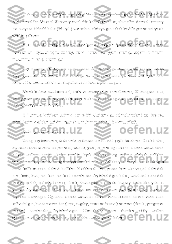 Olchov va olchov birliklari togrisidagi bir qator malumotlar buyuk olim Abu Abdulloh
Muhammad ibn Muso  al-Xorazmiy asarlarida keltirilgan bolsa,  ulug olim Ahmad Fargoniy
esa dunyoda birinchi bolib (861 yili) suv sathini olchaydigan asbob kashf etgan va uni yasab
amalda qollagan.
Yusuf Xos Xojibning turkiy tilda yozilgan «Qutadgu bilig» asarida olchov va olchov
birliklaridan   foydalanibgina   qolmay,   balki   olchash   va   iyyor   ishlariga   tegishli   bilimlarni
mukammal bilishga chaqirilgan.
Boy madaniy merosga ega bolgan, jahon fani xazinasiga bebaho hissa qoshgan ozbek
хalqi   qadimdan   olchovshunoslik   sohasiga   va   uning   rivojlanishiga   katta   ahamiyat   berib
kelgan. Olchovshunoslik bilan shugullanuvchi kasb egalari bolgan.
Mamlakatimiz   kutubxonalari,   arxiv   va   muzeylarida   organilmagan,   20   mingdan   ortiq
tarixiy yozma manbalar mavjud bolib, albatta ularni varaqlasangiz uzoq otmishda qollanilgan
olchov birliklariga duch kelasiz.
Qollanmaga kiritilgan qadimgi olchov birliklari tarixiga oid malumotlar Orta Osiyo va
mamlakatimiz xalqlari tarixini organishda muhim manba bolib xizmat qiladi.
Qadimgi olchov birliklari
Uning poydevoriga ajdodlarimiz qadimdan tamal  toshi  qoyib kelishgan. Dastlab ular,
kundalik ishlarida zarur bolgan vaqt, uzunlik, yuza, hajm va ogirliklarni olchash uchun kerak
bolgan   usullarni   topib,   ulardan   amalda   foydalanishgan.   Eng   qadimgi   olchash   birliklari
antropometrik, yani insonning muayyan azolariga muvofiqlikka yoki moyillikka asoslangan
holda   kelib   chiqqan   olchash   birliklari   hisoblanadi.   Haqiqatdan   ham   ular   vaqtni   olchashda
erta,   kech,   kun,   tun,   kun–tun   kabi   atamalardan   foydalanishgan   bolsa,   uzunlikni   olchashda
qadam,   qarich,   quloch,   barmoq,   tirsak,   shuningdek   arpa   yoki   bugdoy   donlaridan   yoki   ot
yolidan   foydalanishgan.   Yuza   va   hajmlarni   esa   boshqa   malum   yuza   yoki   hajmga   nisbatan
qiyoslab olchashgan. Ogirlikni olchash uchun bir narsani vazni ikkinchi narsani vazni bilan
solishtirilgan, bunda asosan don (arpa, bugdoy, noxat va hakozo) va meva (danak, yongoq va
haqozo)   donalaridan   foydalanishgan.   Olchashning   mana   shunday   oddiy   usullari
ajdodlarimizning osha davrdagi kundalik ishlari uchun yetarli bolgan. 