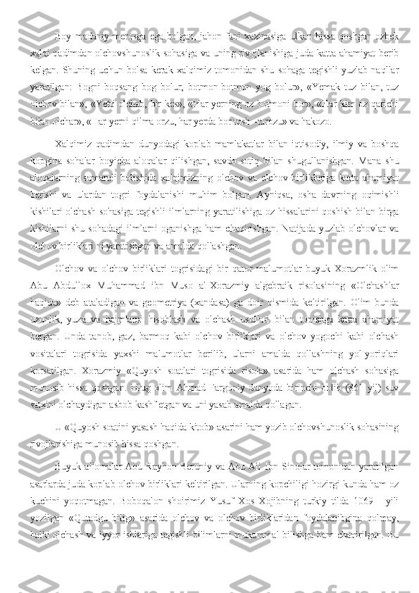 Boy   madaniy   merosga   ega   bolgan,   jahon   fani   xazinasiga   ulkan   hissa   qoshgan   ozbek
xalqi qadimdan olchovshunoslik sohasiga  va uning rivojlanishiga juda katta ahamiyat berib
kelgan.   Shuning   uchun   bolsa   kerak   xalqimiz   tomonidan   shu   sohaga   tegishli   yuzlab   naqllar
yaratilgan:   Bogni   boqsang   bog   bolur,   botmon-botmon   yog   bolur»,   «Yemak   tuz   bilan,   tuz
olchov bilan», «Yetti olchab, bir kes», «Har yerning oz botmoni bor», «Har kim oz qarichi
bilan olchar», «Har yerni qilma orzu, har yerda bor tosh –tarozu» va hakozo.
Xalqimiz   qadimdan   dunyodagi   koplab   mamlakatlar   bilan   iqtisodiy,   ilmiy   va   boshqa
kopgina   sohalar   boyicha   aloqalar   qilishgan,   savdo-sotiq   bilan   shugullanishgan.   Mana   shu
aloqalarning   samarali   bolishida   xalqimizning   olchov   va   olchov   birliklariga   katta   ahamiyat
berishi   va   ulardan   togri   foydalanishi   muhim   bolgan.   Ayniqsa,   osha   davrning   oqimishli
kishilari olchash sohasiga  tegishli  ilmlarning yaratilishiga  oz hissalarini  qoshish  bilan birga
kishilarni   shu   sohadagi   ilmlarni   oganishga   ham   chaqirishgan.   Natijada   yuzlab   olchovlar   va
olchov birliklari ni yaratishgan va amalda qollashgan.
Olchov   va   olchov   birliklari   togrisidagi   bir   qator   malumotlar   buyuk   Xorazmlik   olim
Abu   Abdullox   Muhammad   ibn   Muso   al-Xorazmiy   algebraik   risolasining   «Olchashlar
haqida»   deb   ataladigan   va   geometriya   (xandasa)   ga   doir   qismida   keltirilgan.   Olim   bunda
uzunlik,   yuza   va   hajmlarni   hisoblash   va   olchash   usullari   bilan   topishga   katta   ahamiyat
bergan.   Unda   tanob,   gaz,   barmoq   kabi   olchov   birliklari   va   olchov   yogochi   kabi   olchash
vositalari   togrisida   yaxshi   malumotlar   berilib,   ularni   amalda   qollashning   yol-yoriqlari
korsatilgan.   Xorazmiy   «Quyosh   soatlari   togrisida   risola»   asarida   ham   olchash   sohasiga
munosib   hissa   qoshgan.   Ulug   olim   Ahmad   Fargoniy   dunyoda   birinchi   bolib   (861   yil)   suv
satxini olchaydigan asbob kashf etgan va uni yasab amalda qollagan.
U «Quyosh soatini yasash haqida kitob» asarini ham yozib olchovshunoslik sohasining
rivojlarishiga munosib hissa qoshgan.
Buyuk   allomalar   Abu   Rayhon   Beruniy  va   Abu  Ali   Ibn   Sinolar   tomonidan  yaratilgan
asarlarda juda koplab olchov birliklari keltirilgan. Ularning kopchiligi hozirgi kunda ham oz
kuchini   yoqotmagan.   Boboqalon   shoirimiz   Yusuf   Xos   Xojibning   turkiy   tilda   1069   -   yili
yozilgan   «Qutadgu   bilig»   asarida   olchov   va   olchov   birliklaridan   foydalanibgina   qolmay,
balki olchash va iyyor ishlariga tegishli  bilimlarni mukammal bilishga ham chaqirilgan. Bu 