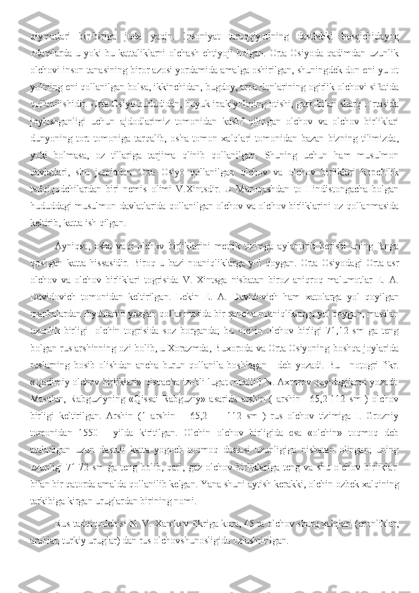 qiymatlari   bir-biriga   juda   yaqin.   Insoniyat   taraqqiyotining   dastlabki   bosqichidayoq
odamlarda  u   yoki   bu   kattaliklarni   olchash   ehtiyoji   bolgan.   Orta   Osiyoda   qadimdan   uzunlik
olchovi inson tanasining biror azosi yordamida amalga oshirilgan, shuningdek don eni-yu ot
yolining eni qollanilgan bolsa, ikkinchidan, bugdoy, arpa donlarining ogirlik olchovi sifatida
qollanilishidir. Orta Osiyo hududidan, buyuk ipak yolining otishi, garb bilan sharq o`rtasida
joylashganligi   uchun   ajdodlarimiz   tomonidan   kashf   qilingan   olchov   va   olchov   birliklari
dunyoning   tort   tomoniga   tarqalib,   osha   tomon   xalqlari   tomonidan   bazan   bizning   tilimizda,
yoki   bolmasa,   oz   tillariga   tarjima   qlinib   qollanilgan.   Shuning   uchun   ham   musulmon
davlatlari,   shu   jumladan   Orta   Osiyo   qollanilgan   olchov   va   olchov   birliklari   kopchilik
tadqiqodchilardan   biri   nemis   olimi   V.Xintsdir.   U   Maroqashdan   to   Hindistongacha   bolgan
hududdagi musulmon davlatlarida qollanilgan olchov va olchov birliklarini oz qollanmasida
keltirib, katta ish qilgan.
Ayniqsa,   osha   vaqt   olchov   birliklarini   metrik   tizimga   aylantirib   berishi   uning   fanga
qoshgan   katta   hissasidir.   Biroq   u   bazi   noaniqliklarga   yol   qoygan.   Orta   Osiyodagi   Orta   asr
olchov   va   olchov   birliklari   togrisida   V.   Xintsga   nisbatan   biroz   aniqroq   malumotlar   E.   A.
Davidovich   tomonidan   keltirilgan.   Lekin   E.   A.   Davidovich   ham   xatolarga   yol   qoyilgan
manbalardan foydalanib yozgan qollanmasida bir qancha noaniqliklarga yol qoygan, masalan
uzunlik   birligi   -olchin   togrisida   soz   borganda;   bu   olchin   olchov   birligi   71,12   sm   ga   teng
bolgan rus arshinning ozi bolib, u Xorazmda, Buxoroda va Orta Osiyoning boshqa joylarida
ruslarning   bosib   olishdan   ancha   burun   qollanila   boshlagan   -   deb   yozadi.   Bu   -   notogri   fikr.
«Qadimiy olchov birliklari» qisqacha izohli lugat muallifl N. Axrorov quyidagilarni yozadi:
Masalan,   Rabguziyning   «Qissai   Rabguziy»   asarida   arshin   (   arshin   =65,2-112   sm   )   olchov
birligi   keltirilgan.   Arshin   (1   arshin   =   65,2   —   112   sm   )   rus   olchov   tizimiga   I.   Grozniy
tomonidan   1550   -   yilda   kiritilgan.   Olchin   olchov   birligida   esa   «olchin»   toqmoq   deb
ataladigan   uzun   dastali   katta   yogoch   toqmoq   dastasi   uzunligiga   nisbatan   olingan;   uning
uzunligi   71-72  sm   ga   teng  bolib,   qari,   gaz   olchov  birliklariga   teng   va  shu   olchov   birliklari
bilan bir qatorda amalda qollanilib kelgan. Yana shuni aytish kerakki, olchin ozbek xalqining
tarkibiga kirgan uruglardan birining nomi.
Rus tadqiqodchisi N. V. Xanikov fikriga kora, 45 ta olchov sharq xalqlari (eronliklar,
arablar, turkiy uruglar) dan rus olchovshunosligida ozlashtirilgan. 