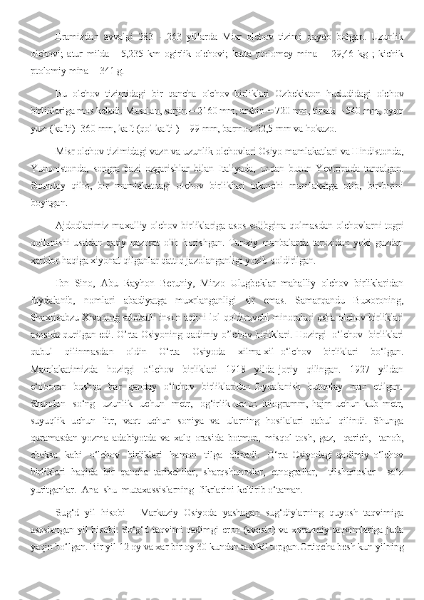 Eramizdan   avvalgi   283   -   263   yillarda   Misr   olchov   tizimi   paydo   bolgan.   Uzunlik
olchovi;   atur   milda   -   5,235   km   ogirlik   olchovi;   katta   ptolomey   mina   =   29,46   kg   ;   kichik
ptolomiy mina = 341 g.
Bu   olchov   tizimidagi   bir   qancha   olchov   birliklari   Ozbekiston   hududidagi   olchov
birliklariga mos keladi. Masalan, sarjin = 2160 mm, arshin = 720 mm, tirsak = 540 mm, oyoq
yuzi (kafti)=360 mm, kaft (qol kafti ) = 99 mm, barmoq 22,5 mm va hokazo.
Misr olchov tizimidagi vazn va uzunlik olchovlari Osiyo mamlakatlari va Hindistonda,
Yunonistonda,   songra   bazi   ozgarishlar   bilan   Italiyada,   undan   butun   Yevropada   tarqalgan.
Shunday   qilib,   bir   mamlakatdagi   olchov   birliklari   ikkinchi   mamlakatga   otib,   bir-birini
boyitgan.
Ajdodlarimiz maxalliy olchov birliklariga asos solibgina qolmasdan olchovlarni togri
qollanishi   ustidan   qatiy   nazorat   olib   borishgan.   Tarixiy   manbalarda   tarozidan   yoki   gazdan
xaridor haqiga xiyonat qilganlar qattiq jazolanganligi yozib qoldirilgan. 
Ibn   Sino,   Abu   Rayhon   Beruniy,   Mirzo   Ulugbeklar   mahalliy   olchov   birliklaridan
foydalanib,   nomlari   abadiyatga   muxrlanganligi   sir   emas.   Samarqandu   Buxoroning,
Shaxrisabzu Xivaning salobatli inson aqlini lol qoldiruvchi minoralari оsha olchov birliklari
asosida qurilgan edi. O’rta Osiyoning qadimiy o’lchov birliklari. Hozirgi   o‘lchov   birliklari
qabul     qilinmasdan     oldin     O‘rta     Osiyoda     xilma-xil   o‘lchov     birliklari     bo‘lgan.
Mamlakatimizda     hozirgi     o‘lchov     birliklari     1918     yilda   joriy     qilingan.     1927     yildan
e‘tiboran   boshqa    har    qanday   o‘lchov    birliklaridan  foydalanish    butunlay   man   etilgan.
Shundan     so‘ng     uzunlik     uchun     metr,     og‘irlik   uchun   kilogramm,   hajm   uchun   kub   metr,
suyuqlik   uchun   litr,   vaqt   uchun   soniya   va   ularning   hosilalari   qabul   qilindi.   Shunga
qaramasdan   yozma   adabiyotda   va   xalq   orasida   botmon,   misqol   tosh,   gaz,     qarich,     tanob,
chaksa     kabi     o‘lchov     birliklari     hamon     tilga     olinadi.     O‘rta   Osiyodagi   qadimiy   o‘lchov
birliklari   haqida   bir   qancha   tarixchilar,   sharqshunoslar,   etnograflar,     tilshunoslar     so‘z
yuritganlar.  Ana  shu  mutaxassislarning  fikrlarini keltirib o‘taman.
Sug‘d   yil   hisobi   -   Markaziy   Osiyoda   yashagan   sug‘diylarning   quyosh   taqvimiga
asoslangan  yil  hisobi. So‘g‘d taqvimi  qadimgi  eron (avesto) va xorazmiy taqvimlariga juda
yaqin bo‘lgan. Bir yil 12 oy va xar bir oy 30 kundan tashkil topgan.Ortiqcha besh kun yilning 