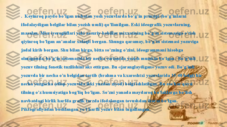 .  Keyinroq paydo bo’lgan nisbatan yosh yozuvlarda bo’g’in prinsipi (bo’g’inlarni 
ifodalaydigan belgilar bilan yozish usuli) qo’llanilgan. Eski ideografik yozuvlarning, 
masalan, Misr iyerogliflari yoki assuriy-bobillar mixxatining bo’g’in sistemasiga o’tish 
qiyinroq bo’lgan an’analar xalaqit bergan. Shunga qaramay, bo’g’in sistemasi yozuviga 
jadal kirib borgan. Shu bilan birga, bitta so’zning o’zini, ideogrammani hisobga 
olmaganda, bo’g’in sistemasida bir necha variantda yozish mumkin bo’lgan.  Bo’g’inli 
yozuv tilning fonetik tuzilishini aks ettirgan. Bu «jaranglaydigan» yozuv edi. Bo’g’inli 
yozuvda bir necha o’n belgidan tortib (brahma va kxaroshtxi yozuvlarida 35-40 belgi) bir 
necha yuzgacha (efiop yozuvida ikki yuzdan ziyod) belgi ishlatilgan. Bu esa har qaysi 
tilning o’z hususiyatiga bog’liq bo’lgan. So’zni yanada maydaroq bo’laklarga bo’lish 
navbatdagi birlik harfda grafik tarzda ifodalangan tovushdan iborat bo’lgan. 
Piktografiyadan boshlangan yo’l harfli yozuv bilan tugallangan.  