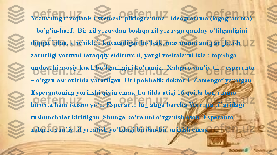 Yozuvning rivojlanish sxemasi: piktogramma - ideogramma (logogramma) 
– bo’g’in-harf.  Bir xil yozuvdan boshqa xil yozuvga qanday o’tilganligini 
diqqat bilan, sinchiklab kuzatadigan bo’lsak, mazmunni aniq anglatish 
zarurligi yozuvni taraqqiy etdiruvchi, yangi vositalarni izlab topishga 
undovchi asosiy kuch bo’lganligini ko’ramiz.  Xalqaro sun’iy til – esperanto 
– o’tgan asr oxirida yaratilgan. Uni polshalik doktor L.Zamengof yaratgan. 
Esperantoning yozilishi qiyin emas; bu tilda atigi 16 qoida bor, ammo 
bironta ham istisno yo’q. Esperanto lug’atiga barcha Yevropa tillaridagi 
tushunchalar kiritilgan. Shunga ko’ra uni o’rganish oson. Esperanto 
xalqaro sun’iy til yaratish yo’lidagi birdan-bir urinish emas.  