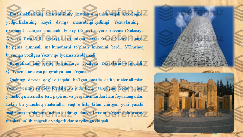 Harf  shakllarining  o`zarishi  ilmiy  jixatdan  o`rganish  orqali  arxeologik   
yodgorliklarning  kaysi  davrga  mansubligi,qadimgi  Yozuvlarning   
rivojlanish  darajasi  aniqlandi.  Enisey  (Ensoy)  dayorsi  xavzasi  (Xakasiya 
A.V.  va  Tuva  A.R.  siyosiy)  dan  topilgan  Urxun-Enisey  Yozuvlar  fanga 
ko`pgina  qimmatli  ma`lumotlarni  to`plash  imkonini  berdi.  YUmshoq 
buyumga yozilgan Yozuv qo`lyozma xisoblanadi.
Epigrafika  fani  qattiq  buyumlarga  yozilgan  Yozuvlarni  o`rganadi. 
Qo`lyozmalarni esa poligrafiya fani o`rganadi. 
Qadimgi  davrda  qog`oz  taqchil  bo`lgan  paytda  qattiq  materiallardan 
Yozuv  vositasi  sifatida  foydalanish  juda  keng    tarqalgan.  Yozuv  uchun 
yumshoq materiallar teri, papirus, va pergamentlardan ham foydalanganlar. 
Lekin  bu  yumshoq  materiallar  vaqt  o`tishi  bilan  chirigan  yoki  yaxshi 
saqlanmagan  shuning  uchun  qadimgi  dunyo  t arix ini  o`rganishda  asosiy 
manbaa  bo`lib  epigrafik yodgorliklar maydonga chiqadi. 
  