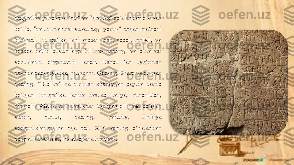 Epigrafika yunoncha “epi” va  “ grafika ”  so‘zlaridan olingan 
bo’lib,  “ qattiq  material  yuzasidagi  yozuv ”   degan  ma’noni 
bildiradi.  Epigrafika  fani  asosan  tosh,  sopol,  metall,  va 
boshqa  qattiq  buyumlarga  bitilgan  qadimgi  va  o‘rta  asr 
yozuvlarini  o'rganuvchi  fandir.  Ushbu  fan  uyg‘onish 
davrida qadimiylikka, chunonchi Qadimgi Sharq va qisman 
qadimgi  “ Bibliya ”  ga  qiziqish  kuchaygan  paytda  paydo 
bo’lgan.  Epigrafika  fanida  dastlab  ltaliya,  Yunoniston, 
Shimoliy  Afrika  va  Falastindan  topilgan  oltindan  bo’lgan 
yunon,  etrusk,  qadimgi  yahudiy,  finikiya 
yodgorliklarigagina  ega  edi.  XIX  asming  o‘rtalaridan 
epigrafika ayniqsa, tez rivojlana boshladi.  