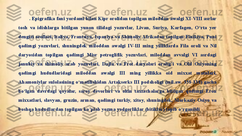 . Epigrafika fani yordami bilan Kipr orolidan topilgan miloddan awalgi XI-VIII asrlar 
tosh  va  idishlarga  bitilgan  yunon  tilidagi  yozuvlar,  Livan,  Suriya,  Karfagen,  O‘rta  yer 
dengizi  orollari,  ltaliya,  Frantsiya,  Ispaniya  va  Shimoliy Afrikadan  topilgan  Finikiya,  Puni 
qadimgi  yozuvlari,  shuningdek  miloddan  awalgi  IV- Ш   ming  yilliklarda  Fila  oroli  va  Nil 
daryosidan  topilgan  qadimgi  Misr  petroglifik  yozuvlari,  miloddan  avvalgi  VI  asrdagi 
janubiy  va  shimoliy  arab  yozuvlari,  Dajla  va  Frot  daryolari  oralig’i  va  Old  Osiyoning 
qadimgi  hududlaridagi  miloddan  awalgi  III  ming  yillikka  oid  mixxat  matnlari, 
Ahamoniylar  sulolasining  o‘matilishidan Artakserks  III  podsholigi  (mil.aw.  358-338)  gacha 
bo‘lgan  davrdagi  qoyalar,  saroy   devorlari  va  oltin  taxtachalarga  bitilgan  qadimgi  Eron 
mixxatlari,  slavyan,  gruzin,  arman,  qadimgi  turkiy,  xitoy,  shuningdek,  Markaziy  Osiyo  va 
boshqa hududlardan topilgan ko’plab yozma yodgorliklar (bitiklar) topib o‘rganildi 