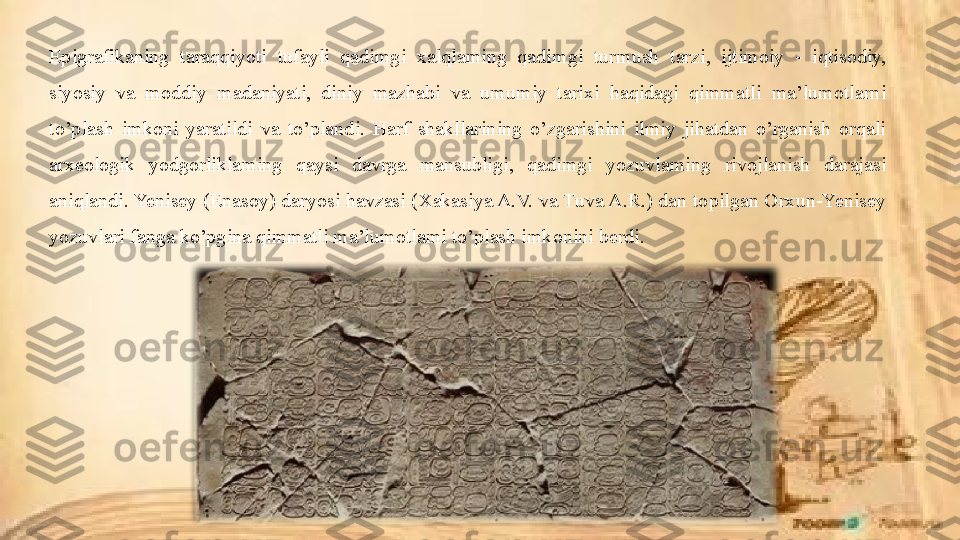 Epigrafikaning  taraqqiyoti  tufayli  qadimgi  xalqlaming  qadimgi  turmush  tarzi,  ijtimoiy  -  iqtisodiy, 
siyosiy  va  moddiy  madaniyati,  diniy  mazhabi  va  umumiy  tarixi  haqidagi  qimmatli  ma’lumotlarni 
to’plash  imkoni  yaratildi  va  to’plandi.  Harf  shakllarining  o’zgarishini  ilmiy  jihatdan  o’rganish  orqali 
arxeologik  yodgorliklaming  qaysi  davrga  mansubligi,  qadimgi  yozuvlaming  rivojlanish  darajasi 
aniqlandi. Yenisey (Enasoy) daryosi havzasi (Xakasiya A.V. va Tuva A.R.) dan topilgan Orxun-Yenisey 
yozuvlari fanga ko’pgina qimmatli ma’lumotlami to’plash imkonini berdi. 