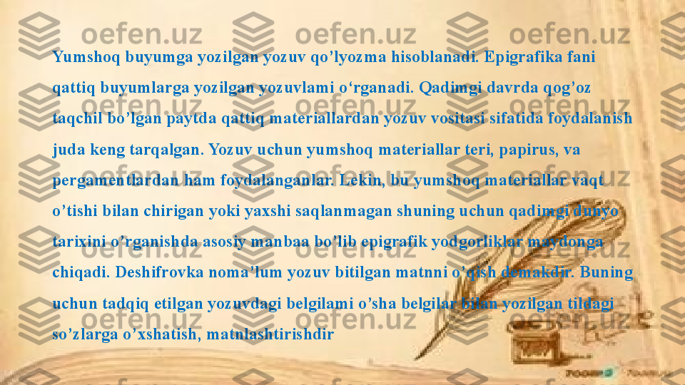 Yumshoq buyumga yozilgan yozuv qo’lyozma hisoblanadi. Epigrafika fani 
qattiq buyumlarga yozilgan yozuvlami o‘rganadi. Qadimgi davrda qog’oz 
taqchil bo’lgan paytda qattiq materiallardan yozuv vositasi sifatida foydalanish 
juda keng tarqalgan. Yozuv uchun yumshoq materiallar teri, papirus, va 
pergamentlardan ham foydalanganlar. Lekin, bu yumshoq materiallar vaqt 
o’tishi bilan chirigan yoki yaxshi saqlanmagan shuning uchun qadimgi dunyo 
tarixini o’rganishda asosiy manbaa bo’lib epigrafik yodgorliklar maydonga 
chiqadi. Deshifrovka noma’lum yozuv bitilgan matnni o’qish demakdir. Buning 
uchun tadqiq etilgan yozuvdagi belgilami o’sha belgilar bilan yozilgan tildagi 
so’zlarga o’xshatish, matnlashtirishdir 