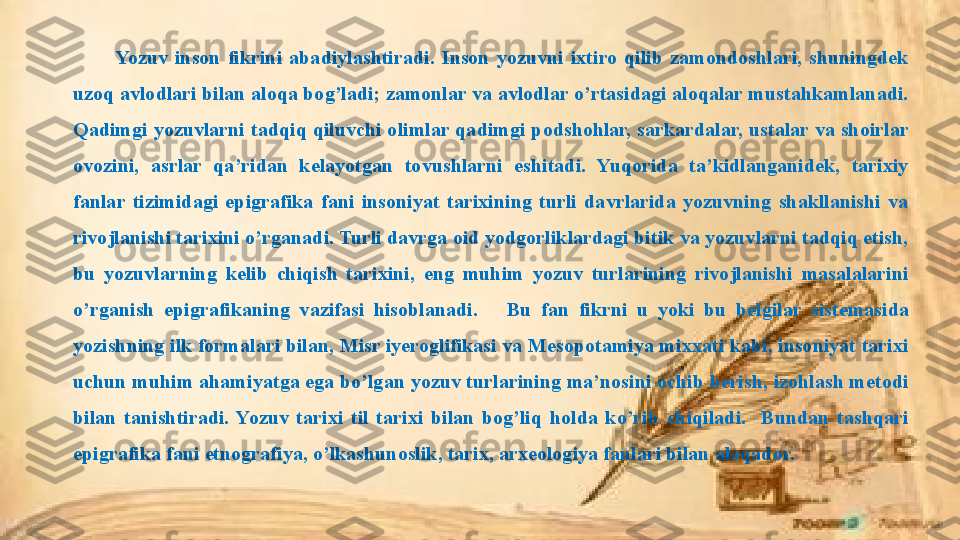 Yozuv  inson  fikrini  abadiylashtiradi.  Inson  yozuvni  ixtiro  qilib  zamondoshlari,  shuningdek 
uzoq avlodlari bilan aloqa bog’ladi; zamonlar va avlodlar o’rtasidagi aloqalar mustahkamlanadi. 
Qadimgi yozuvlarni tadqiq qiluvchi olimlar qadimgi podshohlar, sarkardalar, ustalar va shoirlar 
ovozini,  asrlar  qa’ridan  kelayotgan  tovushlarni  eshitadi.  Yuqorida  ta’kidlanganidek,  tarixiy 
fanlar  tizimidagi  epigrafika  fani  insoniyat  tarixining  turli  davrlarida  yozuvning  shakllanishi  va 
rivojlanishi tarixini o’rganadi. Turli davrga oid yodgorliklardagi bitik va yozuvlarni tadqiq etish, 
bu  yozuvlarning  kelib  chiqish  tarixini,  eng  muhim  yozuv  turlarining  rivojlanishi  masalalarini 
o’rganish  epigrafikaning  vazifasi  hisoblanadi.      Bu  fan  fikrni  u  yoki  bu  belgilar  sistemasida 
yozishning ilk formalari bilan, Misr iyeroglifikasi va Mesopotamiya mixxati kabi, insoniyat tarixi 
uchun muhim ahamiyatga ega bo’lgan yozuv turlarining ma’nosini ochib berish, izohlash metodi 
bilan  tanishtiradi.  Yozuv  tarixi  til  tarixi  bilan  bog’liq  holda  ko’rib  chiqiladi.    Bundan  tashqari 
epigrafika fani etnografiya, o’lkashunoslik, tarix, arxeologiya fanlari bilan aloqador.  