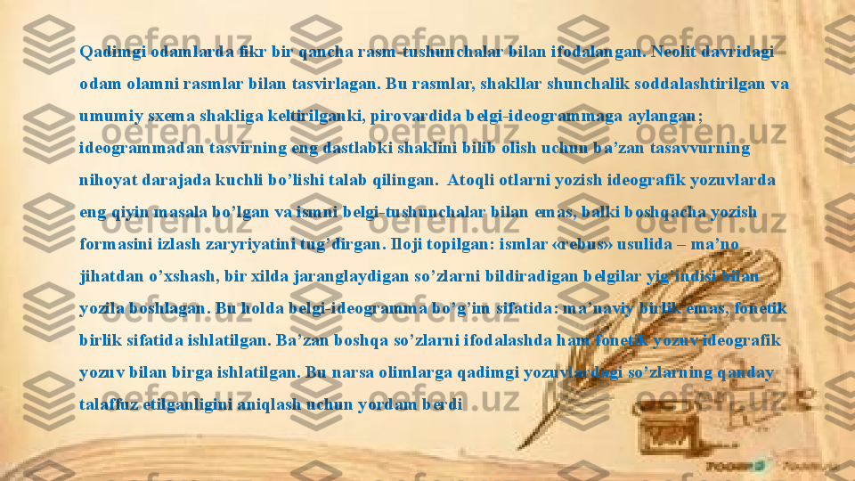 Qadimgi odamlarda fikr bir qancha rasm-tushunchalar bilan ifodalangan. Neolit davridagi 
odam olamni rasmlar bilan tasvirlagan. Bu rasmlar, shakllar shunchalik soddalashtirilgan va 
umumiy sxema shakliga keltirilganki, pirovardida belgi-ideogrammaga aylangan; 
ideogrammadan tasvirning eng dastlabki shaklini bilib olish uchun ba’zan tasavvurning 
nihoyat darajada kuchli bo’lishi talab qilingan.  Atoqli otlarni yozish ideografik yozuvlarda 
eng qiyin masala bo’lgan va ismni belgi-tushunchalar bilan emas, balki boshqacha yozish 
formasini izlash zaryriyatini tug’dirgan. Iloji topilgan: ismlar «rebus» usulida – ma’no 
jihatdan o’xshash, bir xilda jaranglaydigan so’zlarni bildiradigan belgilar yig’indisi bilan 
yozila boshlagan. Bu holda belgi-ideogramma bo’g’im sifatida: ma’naviy birlik emas, fonetik 
birlik sifatida ishlatilgan. Ba’zan boshqa so’zlarni ifodalashda ham fonetik yozuv ideografik 
yozuv bilan birga ishlatilgan. Bu narsa olimlarga qadimgi yozuvlardagi so’zlarning qanday 
talaffuz etilganligini aniqlash uchun yordam berdi 