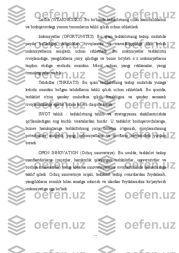 Zaiflik (WEAKNESSES):  Bu  bo'limda  tashkilotning  ichki  kamchiliklarini
va boshqaruvdagi yomon tomonlarini tahlil qilish uchun ishlatiladi. 
Imkoniyatlar   (OPORTUNITES):   Bu   qism   tashkilotning   tashqi   muhitida
paydo   bo'ladigan   yangiliklari,   rivojlanishi   va   muvafaqqiyatga   olib   kelish
imkoniyatlarini   aniqlash   uchun   ishlatiladi.   Bu   imkoniyatlar   tashkilotni
rivojlanishga,   yangiliklarni   joriy   qilishga   va   bozor   bo'ylab   o`z   imkoniyatlarini
taqdim   etishga   erishishi   mumkin.   Misol   uchun,   yangi   reklamalar,   yangi
texnologiyalar va h.k.
Tahdidlar   (THREATS):   Bu   qism   tashkilotning   tashqi   muhitida   yuzaga
kelishi   mumkin   bo'lgan   tahdidlarini   tahlil   qilish   uchun   ishlatiladi.   Bu   qismda,
tashkilot   o'zini   qanday   muhofaza   qilish   kerakligini   va   qanday   samarali
rivojlanishlarga ega bo`lishini ko`rib chiqishi kerak.
SWOT   tahlili   -   tashkilotning   tahlili   va   strategiyasini   shakllantirishda
qo'llaniladigan   eng   kuchli   vositalardan   biridir.   U   tashkilot   boshqaruvchilariga,
biznes   hamkorlariga   tashkiltotning   joriy   holatini   o'rganish,   rivojlanishining
potentsialini   aniqlash,   yangi   imkoniyatlarni   va   xavflarni   ko'rsatishda   yordam
beradi.
OPEN   INNOVATION   (Ochiq   innovatsiya):   Bu   usulda,   tashkilot   tashqi
manfaatdorlarni   (mijozlar,   hamkorlik   qilayotgan   tashkilotlar,   universitetlar   va
boshqa   muassasalar)   yangi   idea   va   innovatsiyalarini   rivojlantirishda   qatnashishga
taklif   qiladi.   Ochiq   innovatsiya   orqali,   tashkilot   tashqi   resurslardan   foydalanib,
yangiliklarni   osonlik   bilan   amalga   oshirish   va   ulardan   foydalanishni   ko'paytirish
imkoniyatiga ega bo'ladi.
11 