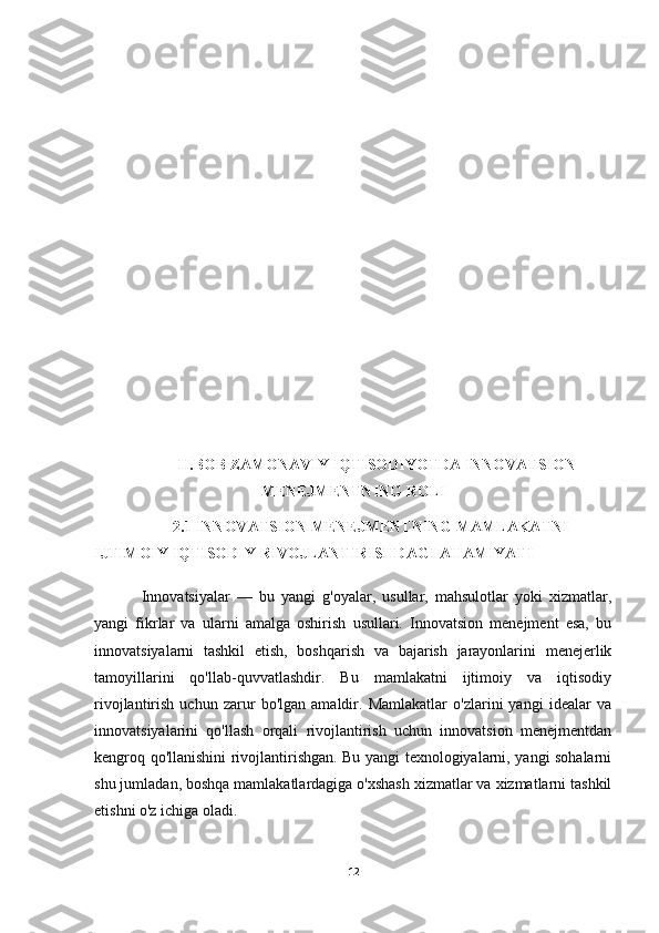 II.BOB ZAMONAVIY IQTISODIYOTDA INNOVATSION
MENEJMENTNING ROLI
2.1 INNOVATSION MENEJMENTNING MAMLAKATNI 
IJTIMOIY IQTISODIY RIVOJLANTIRISHDAGI AHAMIYATI
Innovatsiyalar   —   bu   yangi   g'oyalar,   usullar,   mahsulotlar   yoki   xizmatlar,
yangi   fikrlar   va   ularni   amalga   oshirish   usullari.   Innovatsion   menejment   esa,   bu
innovatsiyalarni   tashkil   etish,   boshqarish   va   bajarish   jarayonlarini   menejerlik
tamoyillarini   qo'llab-quvvatlashdir.   Bu   mamlakatni   ijtimoiy   va   iqtisodiy
rivojlantirish   uchun   zarur   bo'lgan   amaldir.   Mamlakatlar   o'zlarini   yangi   idealar   va
innovatsiyalarini   qo'llash   orqali   rivojlantirish   uchun   innovatsion   menejmentdan
kengroq qo'llanishini rivojlantirishgan. Bu yangi texnologiyalarni, yangi sohalarni
shu jumladan, boshqa mamlakatlardagiga o'xshash xizmatlar va xizmatlarni tashkil
etishni o'z ichiga oladi.
12 