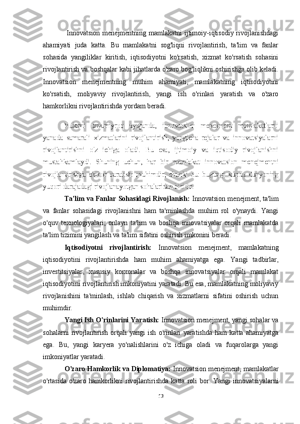   Innovatsion menejmentning mamlakatni  ijtimoiy-iqtisodiy rivojlanishdagi
ahamiyati   juda   katta.   Bu   mamlakatni   sog'liqni   rivojlantirish,   ta'lim   va   fanlar
sohasida   yangiliklar   kiritish,   iqtisodiyotni   ko'rsatish,   xizmat   ko'rsatish   sohasini
rivojlantirish va boshqalar kabi jihatlarda o'zaro bog'liqlikni oshirishga olib keladi.
Innovatsion   menejmentning   muhim   ahamiyati,   mamlakatning   iqtisodiyotini
ko'rsatish,   moliyaviy   rivojlantirish,   yangi   ish   o'rinlari   yaratish   va   o'zaro
hamkorlikni rivojlantirishda yordam beradi. 
Bularni   umumiyroq   aytganda,   innovatsion   menejment   mamlakatlarni
yanada   samarali   xizmatlarini   rivojlantirish,   yangicha   rejalar   va   innovatsiyalarni
rivojlantirishni   o'z   ichiga   oladi.   Bu   esa,   ijtimoiy   va   iqtisodiy   rivojlanishni
mustahkamlaydi.   Shuning   uchun,   har   bir   mamlakat   innovatsion   menejmentni
rivojlantirishga   e'tibor   qaratishi   muhimdir,   chunki   bu:   bugungi   kunda   dunyoning
yuqori darajadagi rivojlanayotgan sohalaridan biridir.
Ta'lim va Fanlar Sohasidagi Rivojlanish:   Innovatsion menejment, ta'lim
va   fanlar   sohasidagi   rivojlanishni   ham   ta'minlashda   muhim   rol   o'ynaydi.   Yangi
o'quv   texnologiyalari,   onlayn   ta'lim   va   boshqa   innovatsiyalar   orqali   mamlakatda
ta'lim tizimini yangilash va ta'lim sifatini oshirish imkonini beradi.
Iqtisodiyotni   rivojlantirish:   Innovatsion   menejment,   mamlakatning
iqtisodiyotini   rivojlantirishda   ham   muhim   ahamiyatga   ega.   Yangi   tadbirlar,
investitsiyalar,   xususiy   korxonalar   va   boshqa   innovatsiyalar   orqali   mamlakat
iqtisodiyotini rivojlantirish imkoniyatini yaratadi. Bu esa, mamlakatning moliyaviy
rivojlanishini   ta'minlash,   ishlab   chiqarish   va   xizmatlarni   sifatini   oshirish   uchun
muhimdir.
Yangi Ish O'rinlarini Yaratish:  Innovatsion menejment, yangi sohalar va
sohalarni   rivojlantirish   orqali   yangi   ish   o'rinlari   yaratishda   ham   katta   ahamiyatga
ega.   Bu,   yangi   karyera   yo'nalishlarini   o'z   ichiga   oladi   va   fuqarolarga   yangi
imkoniyatlar yaratadi.
O'zaro Hamkorlik va Diplomatiya:  Innovatsion menejment, mamlakatlar
o'rtasida  o'zaro  hamkorlikni   rivojlantirishda  katta   roli   bor.  Yangi   innovatsiyalarni
13 