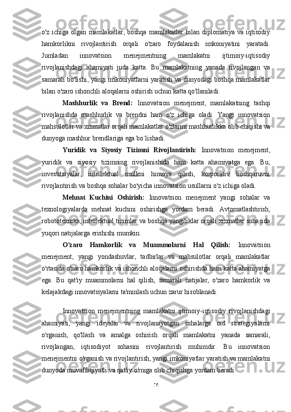 o'z   ichiga   olgan   mamlakatlar,   boshqa   mamlakatlar   bilan   diplomatiya   va   iqtisodiy
hamkorlikni   rivojlantirish   orqali   o'zaro   foydalanish   imkoniyatini   yaratadi.
Jumladan   innovatsion   menejmentning   mamlakatni   ijtimoiy-iqtisodiy
rivojlanishdagi   ahamiyati   juda   katta.   Bu   mamlakatning   yanada   rivojlangan   va
samarali bo'lishi, yangi imkoniyatlarni yaratish va dunyodagi boshqa mamlakatlar
bilan o'zaro ishonchli aloqalarni oshirish uchun katta qo'llaniladi.
Mashhurlik   va   Brend:   Innovatsion   menejment,   mamlakatning   tashqi
rivojlanishda   mashhurlik   va   brendni   ham   o'z   ichiga   oladi.   Yangi   innovatsion
mahsulotlar va xizmatlar orqali mamlakatlar o'zlarini mashhurlikka olib chiqishi va
dunyoga mashhur brendlariga ega bo`lishadi.
Yuridik   va   Siyosiy   Tizimni   Rivojlantirish:   Innovatsion   menejment,
yuridik   va   siyosiy   tizimning   rivojlanishida   ham   katta   ahamiyatga   ega.   Bu,
investitsiyalar,   intellektual   mulkni   himoya   qilish,   korporativ   boshqaruvni
rivojlantirish va boshqa sohalar bo'yicha innovatsion usullarni o'z ichiga oladi.
Mehnat   Kuchini   Oshirish:   Innovatsion   menejment   yangi   sohalar   va
texnologiyalarda   mehnat   kuchini   oshirishga   yordam   beradi.   Avtomatlashtirish,
robototexnika, intellektual tizimlar va boshqa yangiliklar orqali xizmatlar sohasida
yuqori natijalarga erishishi mumkin.
O'zaro   Hamkorlik   va   Muammolarni   Hal   Qilish:   Innovatsion
menejment,   yangi   yondashuvlar,   tadbirlar   va   mahsulotlar   orqali   mamlakatlar
o'rtasida o'zaro hamkorlik va ishonchli aloqalarni oshirishda ham katta ahamiyatga
ega.   Bu   qat'iy   muammolarni   hal   qilish,   samarali   natijalar,   o'zaro   hamkorlik   va
kelajakdagi innovatsiyalarni ta'minlash uchun zarur hisoblanadi.
Innovatsion   menejmentning   mamlakatni   ijtimoiy-iqtisodiy   rivojlanishdagi
ahamiyati,   yangi   ideyalar   va   rivojlanayotgan   sohalarga   oid   strategiyalarni
o'rganish,   qo'llash   va   amalga   oshirish   orqali   mamlakatni   yanada   samarali,
rivojlangan,   iqtisodiyot   sohasini   rivojlantirish   muhimdir.   Bu   innovatsion
menejmentni o'rganish va rivojlantirish, yangi imkoniyatlar yaratish va mamlakatni
dunyoda muvaffaqiyatli va qat'iy o'rniga olib chiqishga yordam beradi.
14 