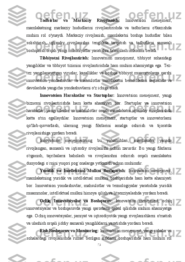 Tadbirlar   va   Markaziy   Rivojlanish:   Innovatsion   menejment,
mamlakatning   markaziy   hududlarini   rivojlantirishda   va   tadbirlarni   o'tkazishda
muhim   rol   o'ynaydi.   Markaziy   rivojlanish,   mamlakatni   boshqa   hududlar   bilan
solishtirish,   iqtisodiy   rivojlanishni   tenglikda   tarqatish   va   tadbirlarni   samarali
boshqarish orqali yangi imkoniyatlar yaratishni ta'minlash imkonini beradi.
Tibbiyotni   Rivojlantirish:   Innovatsion   menejment,   tibbiyot   sohasidagi
yangiliklar  va  tibbiyot  tizimini  rivojlantirishda ham  muhim  ahamiyatga  ega. Tez-
tez   yangilanayotgan   viruslar,   kasalliklar   va   boshqa   tibbiyot   muammolarga   qarshi
innovatsion   yondashuvlar   va   mahsulotlar   mamlakatni   bemorlikdan   saqlashda   va
davolashda yangicha yondashuvlarni o'z ichiga oladi.
Innovatsion   Harakatlar   va   Startuplar:   Innovatsion   menejment,   yangi
biznesni   rivojlantirishda   ham   katta   ahamiyati   bor.   Startuplar   va   innovatsion
harakatlar, yangi  idealar  va mahsulotlar orqali mamlakatni  iqtisodiy rivojlanishda
katta   o'rin   egallaydilar.   Innovatsion   menejment,   startuptlar   va   innovatorlarni
qo'llab-quvvatlash,   ularning   yangi   fikrlarini   amalga   oshirish   va   tijoratda
rivojlanishiga yordam beradi.
Innovatsion   menejmentning   bu   yo'nalishlari,   mamlakatni   yanada
rivojlangan,   samarali   va   iqtisodiy   rivojlanishi   uchun   zarurdir.   Bu   yangi   fikrlarni
o'rganish,   tajribalarni   baholash   va   rivojlanishni   oshirish   orqali   mamlakatni
dunyodagi o`rnini yuqori pog`onalarga yetkazish uchun muhimdir.
Yuridik   va   Intellektual   Mulkni   Boshqarish:   Innovatsion   menejment,
mamlakatning   yuridik   va   intellektual   mulkini   boshqarishda   ham   katta   ahamiyati
bor.   Innovatsion   yondashuvlar,   mahsulotlar   va   texnologiyalar   yaratishda   yuridik
muammolar, intellektual mulkni himoya qilish va litsenziyalashda yordam beradi.
Ochiq   Innovatsiyalar   va   Boshqaruv:   Innovatsion   menejment,   ochiq
innovatsiyalar va boshqaruvda yangi qarorlarni qabul qilishda muhim ahamiyatga
ega. Ochiq innovatsiyalar, jamiyat va iqtisodiyotda yangi rivojlanishlarni o'rnatish
va ulashish orqali jiddiy samarali yangiliklarni yaratishda yordam beradi.
Risk Boshqaruv va Monitoring:  Innovatsion menejment, yangi sohalar va
sohalardagi   rivojlanishda   ruxsat   berilgan   risklarni   boshqarishda   ham   muhim   rol
15 