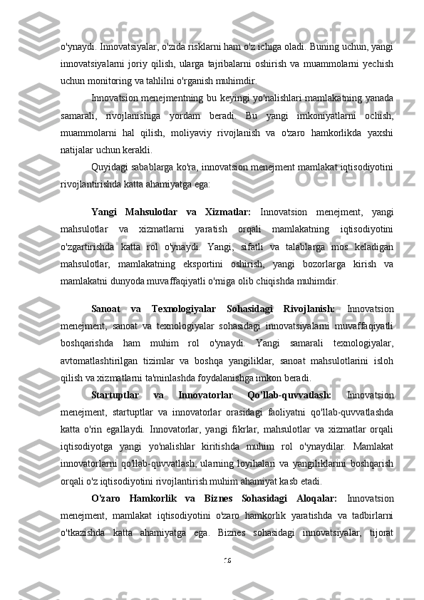 o'ynaydi. Innovatsiyalar, o'zida risklarni ham o'z ichiga oladi. Buning uchun, yangi
innovatsiyalarni   joriy   qilish,   ularga   tajribalarni   oshirish   va   muammolarni   yechish
uchun monitoring va tahlilni o'rganish muhimdir.
Innovatsion menejmentning bu keyingi yo'nalishlari mamlakatning yanada
samarali,   rivojlanishiga   yordam   beradi.   Bu   yangi   imkoniyatlarni   ochish,
muammolarni   hal   qilish,   moliyaviy   rivojlanish   va   o'zaro   hamkorlikda   yaxshi
natijalar uchun kerakli.
Quyidagi sabablarga ko'ra, innovatsion menejment mamlakat iqtisodiyotini
rivojlantirishda katta ahamiyatga ega:
Yangi   Mahsulotlar   va   Xizmatlar:   Innovatsion   menejment,   yangi
mahsulotlar   va   xizmatlarni   yaratish   orqali   mamlakatning   iqtisodiyotini
o'zgartirishda   katta   rol   o'ynaydi.   Yangi,   sifatli   va   talablarga   mos   keladigan
mahsulotlar,   mamlakatning   eksportini   oshirish,   yangi   bozorlarga   kirish   va
mamlakatni dunyoda muvaffaqiyatli o'rniga olib chiqishda muhimdir.
Sanoat   va   Texnologiyalar   Sohasidagi   Rivojlanish:   Innovatsion
menejment,   sanoat   va   texnologiyalar   sohasidagi   innovatsiyalarni   muvaffaqiyatli
boshqarishda   ham   muhim   rol   o'ynaydi.   Yangi   samarali   texnologiyalar,
avtomatlashtirilgan   tizimlar   va   boshqa   yangiliklar,   sanoat   mahsulotlarini   isloh
qilish va xizmatlarni ta'minlashda foydalanishga imkon beradi.
Startuptlar   va   Innovatorlar   Qo'llab-quvvatlash:   Innovatsion
menejment,   startuptlar   va   innovatorlar   orasidagi   faoliyatni   qo'llab-quvvatlashda
katta   o'rin   egallaydi.   Innovatorlar,   yangi   fikrlar,   mahsulotlar   va   xizmatlar   orqali
iqtisodiyotga   yangi   yo'nalishlar   kiritishda   muhim   rol   o'ynaydilar.   Mamlakat
innovatorlarni   qo'llab-quvvatlash,   ularning   loyihalari   va   yangiliklarini   boshqarish
orqali o'z iqtisodiyotini rivojlantirish muhim ahamiyat kasb etadi.
O'zaro   Hamkorlik   va   Biznes   Sohasidagi   Aloqalar:   Innovatsion
menejment,   mamlakat   iqtisodiyotini   o'zaro   hamkorlik   yaratishda   va   tadbirlarni
o'tkazishda   katta   ahamiyatga   ega.   Biznes   sohasidagi   innovatsiyalar,   tijorat
16 