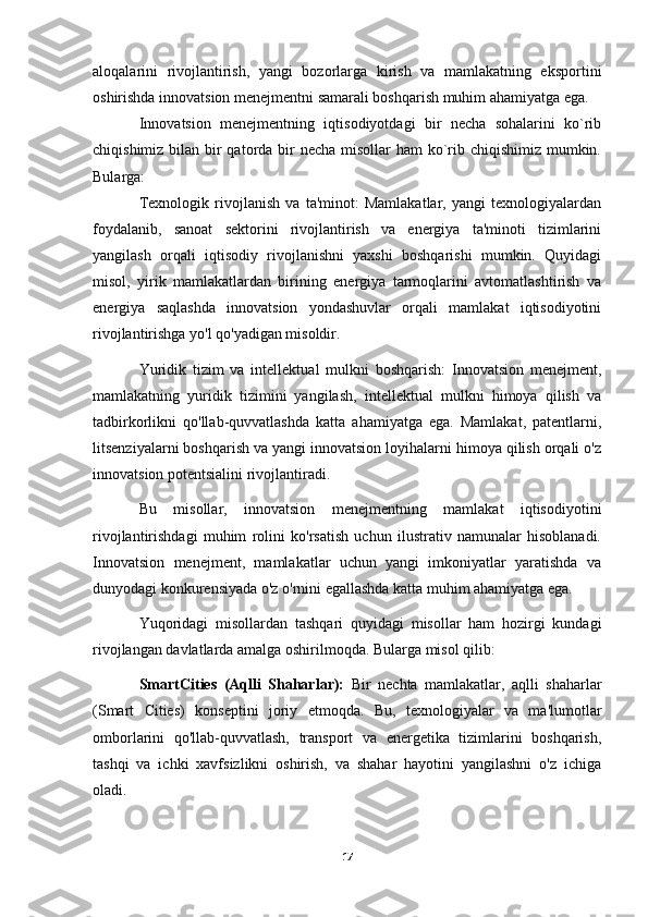 aloqalarini   rivojlantirish,   yangi   bozorlarga   kirish   va   mamlakatning   eksportini
oshirishda innovatsion menejmentni samarali boshqarish muhim ahamiyatga ega.
Innovatsion   menejmentning   iqtisodiyotdagi   bir   necha   sohalarini   ko`rib
chiqishimiz bilan bir qatorda bir  necha misollar  ham  ko`rib chiqishimiz mumkin.
Bularga:
Texnologik   rivojlanish   va   ta'minot:   Mamlakatlar,   yangi   texnologiyalardan
foydalanib,   sanoat   sektorini   rivojlantirish   va   energiya   ta'minoti   tizimlarini
yangilash   orqali   iqtisodiy   rivojlanishni   yaxshi   boshqarishi   mumkin.   Quyidagi
misol,   yirik   mamlakatlardan   birining   energiya   tarmoqlarini   avtomatlashtirish   va
energiya   saqlashda   innovatsion   yondashuvlar   orqali   mamlakat   iqtisodiyotini
rivojlantirishga yo'l qo'yadigan misoldir.
Yuridik   tizim   va   intellektual   mulkni   boshqarish:   Innovatsion   menejment,
mamlakatning   yuridik   tizimini   yangilash,   intellektual   mulkni   himoya   qilish   va
tadbirkorlikni   qo'llab-quvvatlashda   katta   ahamiyatga   ega.   Mamlakat,   patentlarni,
litsenziyalarni boshqarish va yangi innovatsion loyihalarni himoya qilish orqali o'z
innovatsion potentsialini rivojlantiradi.
Bu   misollar,   innovatsion   menejmentning   mamlakat   iqtisodiyotini
rivojlantirishdagi   muhim   rolini   ko'rsatish   uchun   ilustrativ   namunalar   hisoblanadi.
Innovatsion   menejment,   mamlakatlar   uchun   yangi   imkoniyatlar   yaratishda   va
dunyodagi konkurensiyada o'z o'rnini egallashda katta muhim ahamiyatga ega.
Yuqoridagi   misollardan   tashqari   quyidagi   misollar   ham   hozirgi   kundagi
rivojlangan davlatlarda amalga oshirilmoqda. Bularga misol qilib:
SmartCities   (Aqlli   Shaharlar):   Bir   nechta   mamlakatlar,   aqlli   shaharlar
(Smart   Cities)   konseptini   joriy   etmoqda.   Bu,   texnologiyalar   va   ma'lumotlar
omborlarini   qo'llab-quvvatlash,   transport   va   energetika   tizimlarini   boshqarish,
tashqi   va   ichki   xavfsizlikni   oshirish,   va   shahar   hayotini   yangilashni   o'z   ichiga
oladi.
17 