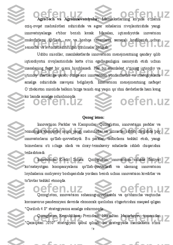 AgroTech   va   Agroinnovatsiyalar:   Mamlakatlarning   ko'pida   o'zlarini
oziq-ovqat   mahsulotlari   oshirishda   va   agrar   sohalarini   rivojlantirishda   yangi
innovatsiyalarga   e'tibor   berish   kerak.   Masalan,   iqtisodiyotda   inovatsion
mukofotlarni   qo'llash,   suv   va   boshqa   resurslarni   samarali   boshqarish   uchun
sensorlar va avtomatlashtirilgan qurilmalar qo'llash.
Ushbu   misollar,   mamlakatlarda   innovatsion   menejmentning   qanday   qilib
iqtisodiyotni   rivojlantirishda   katta   o'rin   egallaganligini   namoyish   etish   uchun
masalaning   faqat   bir   qismi   hisoblanadi.   Har   bir   mamlakat   o'zining   iqtisodiy   va
ijtimoiy   shartlariga   qarab,   o'ziga   xos   innovatsion   yondashuvlar   va   strategiyalarni
amalga   oshirishda   mavqeni   belgilaydi.   Innovatsion   menejmentning   nafaqat
O`zbekiston misolida balkim bizga tanish eng yaqin qo`shni davlatlarda ham keng
ko`lamda amalga oshirilmoqda.
      Qozog`iston:
Innovatsion   Parklar   va   Kampuslar:   Qozog'iston,   innovatsion   parklar   va
texnologik  kampuslar   orqali   yangi   mahsulotlar   va   xizmatlar   ishlab   chiqishda   boy
innovatorlarni   qo'llab-quvvatlaydi.   Bu   parklar,   tadbirlarni   tashkil   etish,   yangi
bizneslarni   o'z   ichiga   oladi   va   ilmiy-texnikaviy   sohalarda   ishlab   chiqarishni
tezlashtiradi.
Innovatsion   Kredit   Sohasi:   Qozog'iston,   innovatsion   sohada   faoliyat
ko'rsatayotgan   kompaniyalarni   qo'llab-quvvatlash   va   ularning   innovatsion
loyihalarini moliyaviy boshqarishda yordam berish uchun innovatsion kreditlar va
to'lovlar tashkil etmoqda.
Qozog'iston,   innovatsion   sohaning   rivojlanishi   va   qo'shimcha   vaqtincha
koronavirus pandemiyasi davrida ekonomik qurilishni o'zgartirishni maqsad qilgan
"Qurilish 4.0" strategiyasini amalga oshirmoqda.
Qozog'iston   Respublikasi   Prezidenti   Nursultan   Nazarbayev   tomonidan
"Qazaqstan   2050"   strategiyasi   qabul   qilinib,   bu   strategiyada   mamlakatni   o'zini
18 