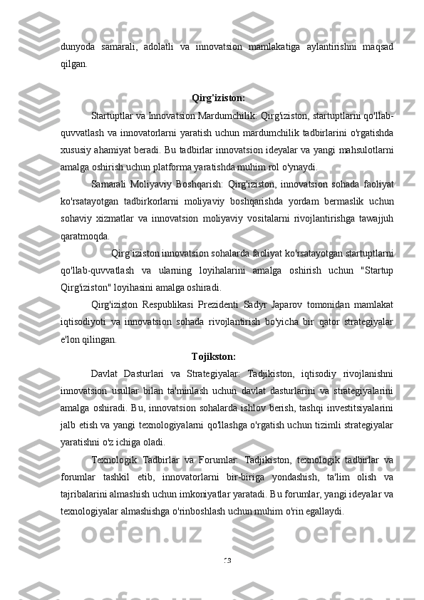 dunyoda   samarali,   adolatli   va   innovatsion   mamlakatiga   aylantirishni   maqsad
qilgan.
Qirg'iziston:
Startuptlar va Innovatsion Mardumchilik:  Qirg'iziston, startuptlarni qo'llab-
quvvatlash va  innovatorlarni  yaratish uchun mardumchilik tadbirlarini  o'rgatishda
xususiy ahamiyat beradi. Bu tadbirlar innovatsion ideyalar va yangi mahsulotlarni
amalga oshirish uchun platforma yaratishda muhim rol o'ynaydi.
Samarali   Moliyaviy   Boshqarish:   Qirg'iziston,   innovatsion   sohada   faoliyat
ko'rsatayotgan   tadbirkorlarni   moliyaviy   boshqarishda   yordam   bermaslik   uchun
sohaviy   xizmatlar   va   innovatsion   moliyaviy   vositalarni   rivojlantirishga   tawajjuh
qaratmoqda.
  Qirg`iziston innovatsion sohalarda faoliyat ko'rsatayotgan startuptlarni
qo'llab-quvvatlash   va   ularning   loyihalarini   amalga   oshirish   uchun   "Startup
Qirg'iziston" loyihasini amalga oshiradi.
Qirg'iziston   Respublikasi   Prezidenti   Sadyr   Japarov   tomonidan   mamlakat
iqtisodiyoti   va   innovatsion   sohada   rivojlantirish   bo'yicha   bir   qator   strategiyalar
e'lon qilingan.
Tojikston:
Davlat   Dasturlari   va   Strategiyalar:   Tadjikiston,   iqtisodiy   rivojlanishni
innovatsion   usullar   bilan   ta'minlash   uchun   davlat   dasturlarini   va   strategiyalarini
amalga   oshiradi.   Bu,   innovatsion   sohalarda   ishlov   berish,   tashqi   investitsiyalarini
jalb etish va yangi texnologiyalarni qo'llashga o'rgatish uchun tizimli strategiyalar
yaratishni o'z ichiga oladi.
Texnologik   Tadbirlar   va   Forumlar:   Tadjikiston,   texnologik   tadbirlar   va
forumlar   tashkil   etib,   innovatorlarni   bir-biriga   yondashish,   ta'lim   olish   va
tajribalarini almashish uchun imkoniyatlar yaratadi. Bu forumlar, yangi ideyalar va
texnologiyalar almashishga o'rinboshlash uchun muhim o'rin egallaydi.
19 
