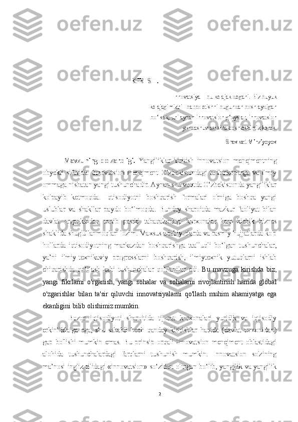 KIRISH.
Innovatsiya – bu kelajak degani. Biz buyuk
kelajagimizni   barpo etishni bugundan boshlaydigan
bo‘lsak, uni aynan innovatsion g‘oyalar, innovatsion
yondashuv asosida boshlashimiz kerak.
Shavkat Mirziyoyev
Mavzuning   dolzarbligi.   Yangiliklar   kiritish   innovatsion   menejmentning
obyekti   sifatida.   Innovatsion   menejment   O‘zbekistondagi   tadbirkorlarga   va   ilmiy
ommaga nisbatan yangi tushunchadir. Aynan shu vaqtda O‘zbekistonda yangiliklar
ko'payib   ketmoqda.   Iqtisodiyotni   boshqarish   formalari   o'rniga   boshqa   yangi
uslublar   va   shakllar   paydo   bo‘lmoqda.   Bunday   sharoitda   mazkur   faoliyat   bilan
davlat   organlaridan   tortib   pastki   tabaqalardagi   korxonalar   ham   kichik   biznes
shaklida shug'ullanmoqlari lozim. Maxsus adabiyotlarda va rasmiy hujjatlarda ko'p
hollarda   iqtisodiyotning   markazdan   boshqarishga   taalluqli   bo‘lgan   tushunchalar,
ya’ni   ilmiy-texnikaviy   progresslarni   boshqarish,   ilmiytexnik   yutuqlarni   ishlab
chiqarishda   qo‘llash   kabi   tushunchalar   qo‘llanilar   edi.   Bu   mavzuga   kirishda   biz,
yangi   fikrlarni   o'rganish,   yangi   sohalar   va   sohalarni   rivojlantirish   hamda   global
o'zgarishlar   bilan   ta'sir   qiluvchi   innovatsiyalarni   qo'llash   muhim   ahamiyatga   ega
ekanligini bilib olishimiz mumkin.
  Bozor   iqtisodiyoti   sharoitida   tijorat   korxonalari   yuridik   va   iqtisodiy
erkinliklaiga   ega,   shu   sababli   hech   qanday   kiritishlar   haqida   (davlat   tomonidan)
gap   bo'lishi   mumkin   emas.   Bu   prinsip   orqali   innovatsion   menejment   oblastidagi
alohida   tushunchalardagi   farqlarni   tushunish   mumkin.   Innovatsion   so'zining
ma’nosi ingliz tilidagi «innovatsion» so‘zidan olingan bo‘lib, yangilik va yangilik
2 